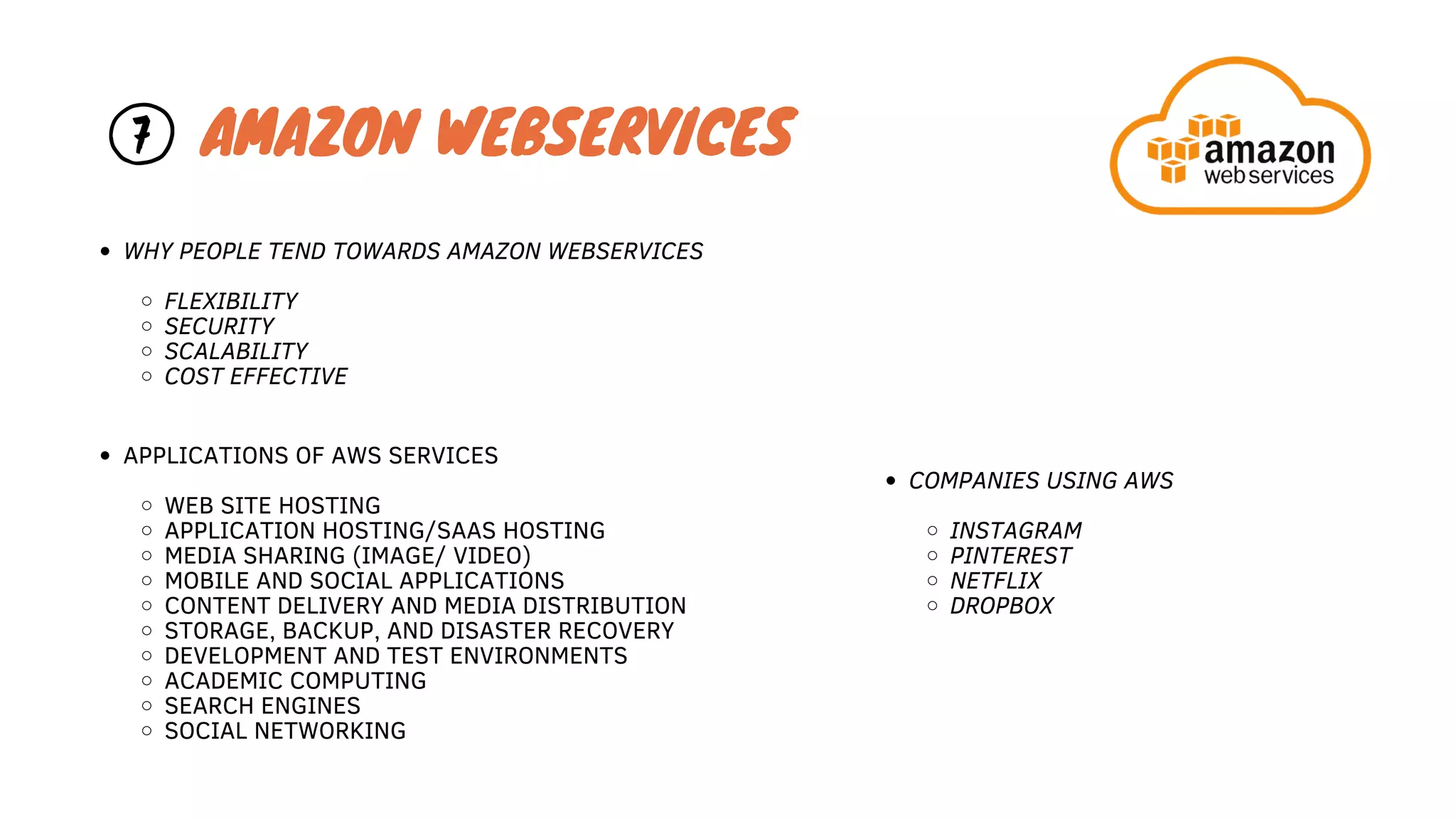 7 AMAZON WEBSERVICES
COMPANIES USING AWS
INSTAGRAM
PINTEREST
NETFLIX
DROPBOX
APPLICATIONS OF AWS SERVICES
WEB SITE HOSTING
APPLICATION HOSTING/SAAS HOSTING
MEDIA SHARING (IMAGE/ VIDEO)
MOBILE AND SOCIAL APPLICATIONS
CONTENT DELIVERY AND MEDIA DISTRIBUTION
STORAGE, BACKUP, AND DISASTER RECOVERY
DEVELOPMENT AND TEST ENVIRONMENTS
ACADEMIC COMPUTING
SEARCH ENGINES
SOCIAL NETWORKING
WHY PEOPLE TEND TOWARDS AMAZON WEBSERVICES
FLEXIBILITY
SECURITY
SCALABILITY
COST EFFECTIVE
 