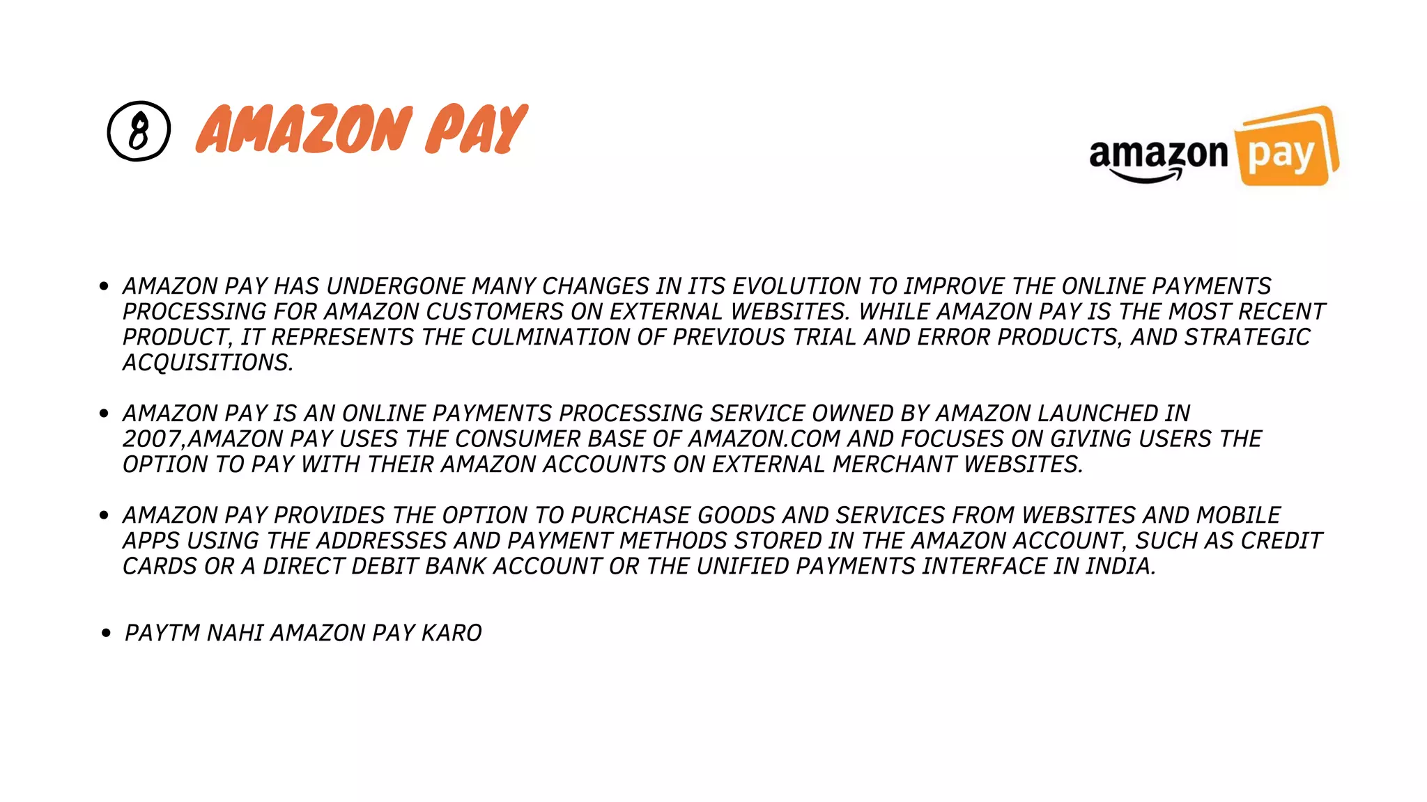 AMAZON PAY HAS UNDERGONE MANY CHANGES IN ITS EVOLUTION TO IMPROVE THE ONLINE PAYMENTS
PROCESSING FOR AMAZON CUSTOMERS ON EXTERNAL WEBSITES. WHILE AMAZON PAY IS THE MOST RECENT
PRODUCT, IT REPRESENTS THE CULMINATION OF PREVIOUS TRIAL AND ERROR PRODUCTS, AND STRATEGIC
ACQUISITIONS.
AMAZON PAY IS AN ONLINE PAYMENTS PROCESSING SERVICE OWNED BY AMAZON LAUNCHED IN
2007,AMAZON PAY USES THE CONSUMER BASE OF AMAZON.COM AND FOCUSES ON GIVING USERS THE
OPTION TO PAY WITH THEIR AMAZON ACCOUNTS ON EXTERNAL MERCHANT WEBSITES.
AMAZON PAY PROVIDES THE OPTION TO PURCHASE GOODS AND SERVICES FROM WEBSITES AND MOBILE
APPS USING THE ADDRESSES AND PAYMENT METHODS STORED IN THE AMAZON ACCOUNT, SUCH AS CREDIT
CARDS OR A DIRECT DEBIT BANK ACCOUNT OR THE UNIFIED PAYMENTS INTERFACE IN INDIA.
8 AMAZON PAY
PAYTM NAHI AMAZON PAY KARO
 