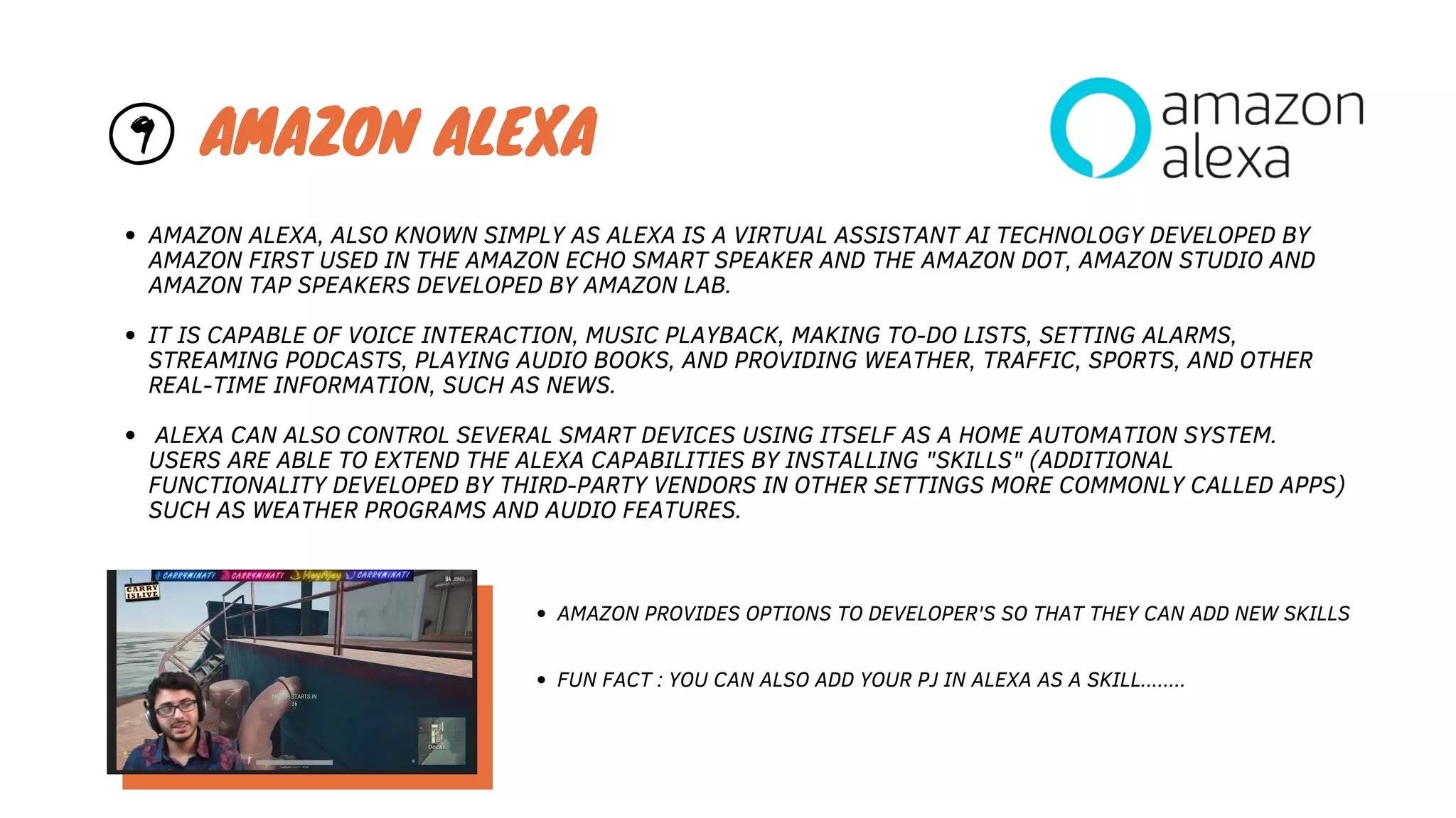 AMAZON ALEXA, ALSO KNOWN SIMPLY AS ALEXA IS A VIRTUAL ASSISTANT AI TECHNOLOGY DEVELOPED BY
AMAZON FIRST USED IN THE AMAZON ECHO SMART SPEAKER AND THE AMAZON DOT, AMAZON STUDIO AND
AMAZON TAP SPEAKERS DEVELOPED BY AMAZON LAB.
IT IS CAPABLE OF VOICE INTERACTION, MUSIC PLAYBACK, MAKING TO-DO LISTS, SETTING ALARMS,
STREAMING PODCASTS, PLAYING AUDIO BOOKS, AND PROVIDING WEATHER, TRAFFIC, SPORTS, AND OTHER
REAL-TIME INFORMATION, SUCH AS NEWS.
ALEXA CAN ALSO CONTROL SEVERAL SMART DEVICES USING ITSELF AS A HOME AUTOMATION SYSTEM.
USERS ARE ABLE TO EXTEND THE ALEXA CAPABILITIES BY INSTALLING "SKILLS" (ADDITIONAL
FUNCTIONALITY DEVELOPED BY THIRD-PARTY VENDORS IN OTHER SETTINGS MORE COMMONLY CALLED APPS)
SUCH AS WEATHER PROGRAMS AND AUDIO FEATURES.
9 AMAZON ALEXA
AMAZON PROVIDES OPTIONS TO DEVELOPER'S SO THAT THEY CAN ADD NEW SKILLS
FUN FACT : YOU CAN ALSO ADD YOUR PJ IN ALEXA AS A SKILL........
 