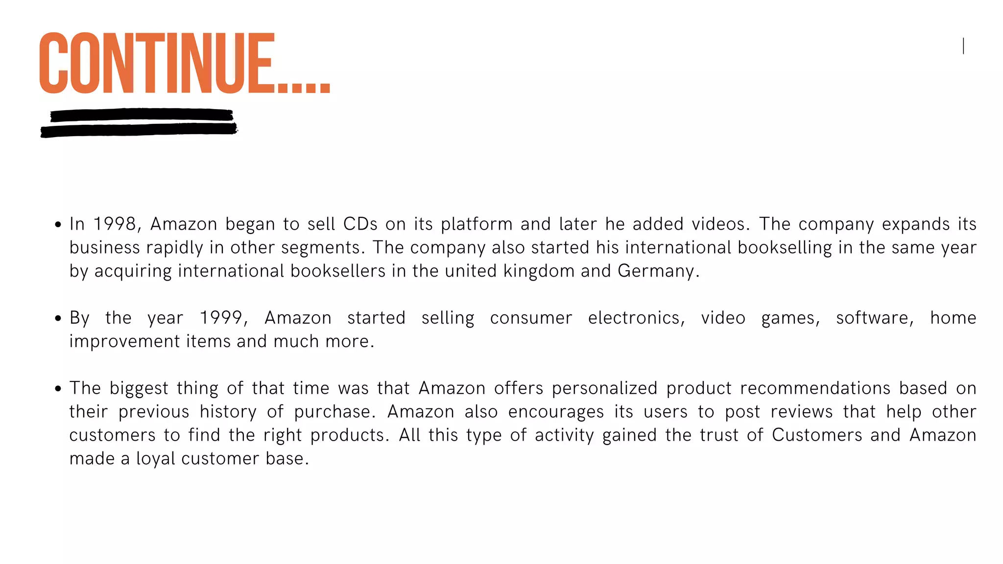 In 1998, Amazon began to sell CDs on its platform and later he added videos. The company expands its
business rapidly in other segments. The company also started his international bookselling in the same year
by acquiring international booksellers in the united kingdom and Germany.
By the year 1999, Amazon started selling consumer electronics, video games, software, home
improvement items and much more.
The biggest thing of that time was that Amazon offers personalized product recommendations based on
their previous history of purchase. Amazon also encourages its users to post reviews that help other
customers to find the right products. All this type of activity gained the trust of Customers and Amazon
made a loyal customer base.
CONTINUE....
 