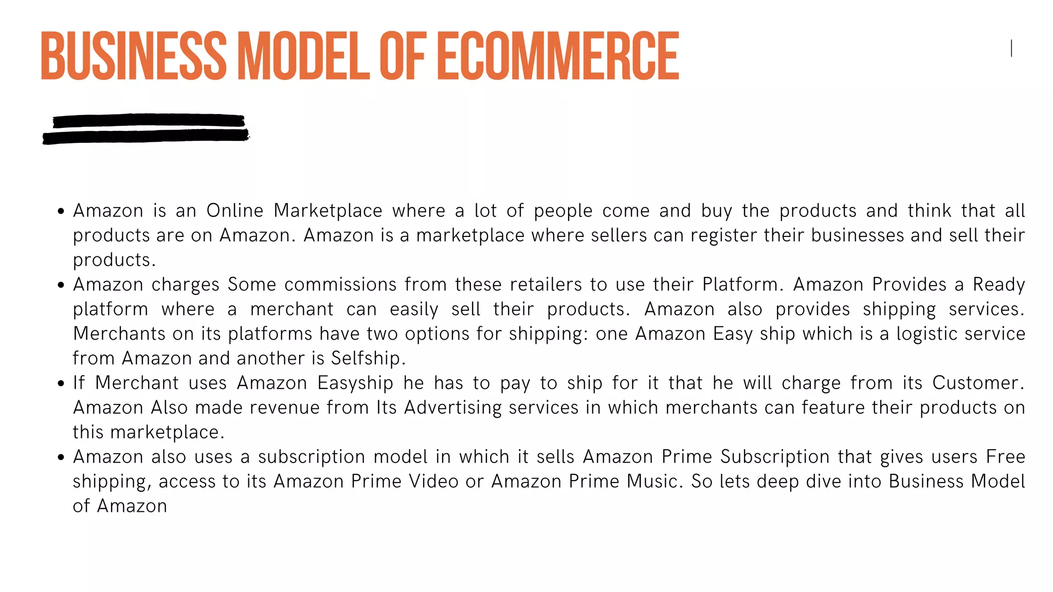 Amazon is an Online Marketplace where a lot of people come and buy the products and think that all
products are on Amazon. Amazon is a marketplace where sellers can register their businesses and sell their
products.
Amazon charges Some commissions from these retailers to use their Platform. Amazon Provides a Ready
platform where a merchant can easily sell their products. Amazon also provides shipping services.
Merchants on its platforms have two options for shipping: one Amazon Easy ship which is a logistic service
from Amazon and another is Selfship.
If Merchant uses Amazon Easyship he has to pay to ship for it that he will charge from its Customer.
Amazon Also made revenue from Its Advertising services in which merchants can feature their products on
this marketplace.
Amazon also uses a subscription model in which it sells Amazon Prime Subscription that gives users Free
shipping, access to its Amazon Prime Video or Amazon Prime Music. So lets deep dive into Business Model
of Amazon
BUSINESSMODELOFECOMMERCE
 