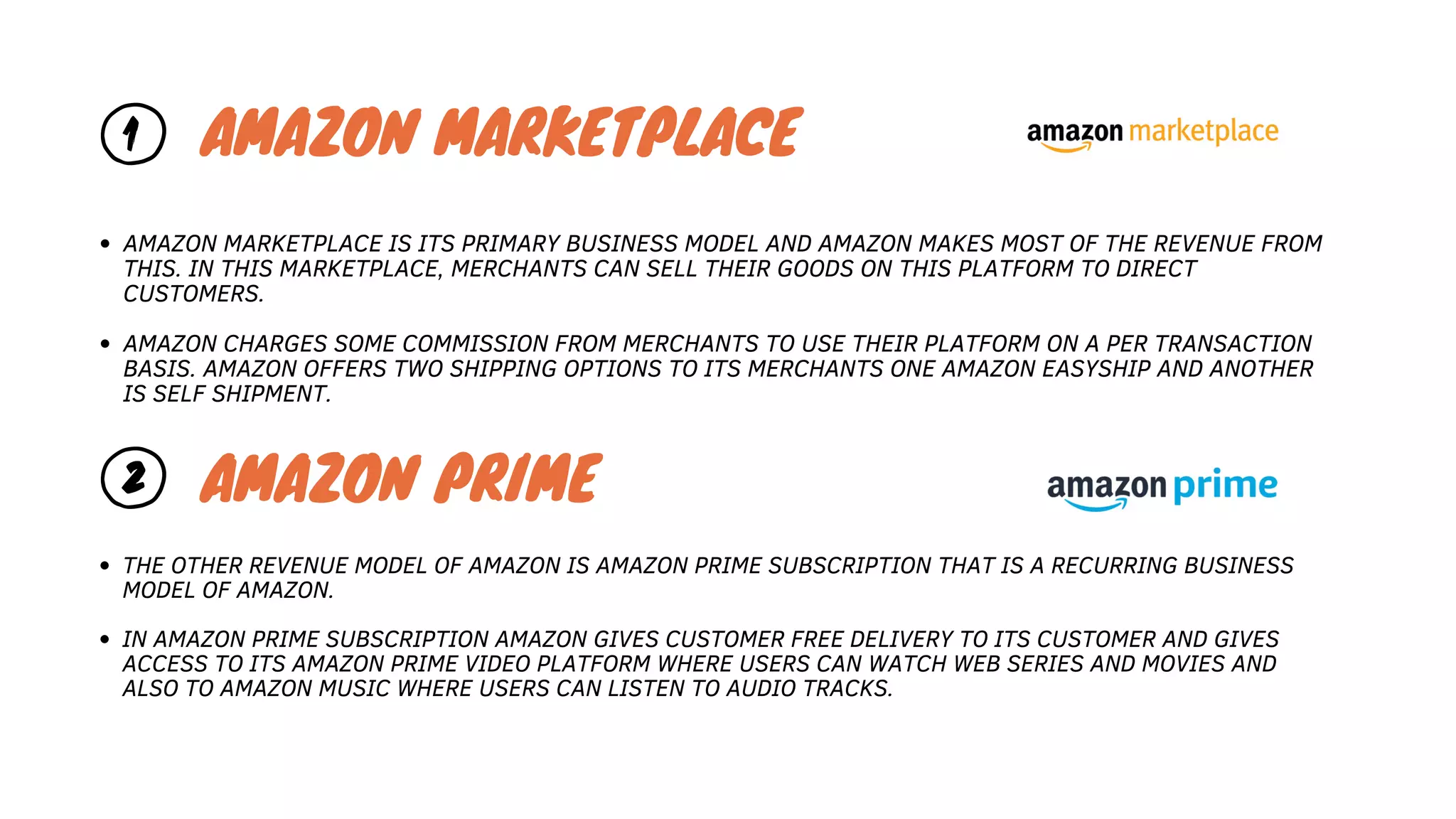 1 AMAZON MARKETPLACE
AMAZON MARKETPLACE IS ITS PRIMARY BUSINESS MODEL AND AMAZON MAKES MOST OF THE REVENUE FROM
THIS. IN THIS MARKETPLACE, MERCHANTS CAN SELL THEIR GOODS ON THIS PLATFORM TO DIRECT
CUSTOMERS.
AMAZON CHARGES SOME COMMISSION FROM MERCHANTS TO USE THEIR PLATFORM ON A PER TRANSACTION
BASIS. AMAZON OFFERS TWO SHIPPING OPTIONS TO ITS MERCHANTS ONE AMAZON EASYSHIP AND ANOTHER
IS SELF SHIPMENT.
2 AMAZON PRIME
THE OTHER REVENUE MODEL OF AMAZON IS AMAZON PRIME SUBSCRIPTION THAT IS A RECURRING BUSINESS
MODEL OF AMAZON.
IN AMAZON PRIME SUBSCRIPTION AMAZON GIVES CUSTOMER FREE DELIVERY TO ITS CUSTOMER AND GIVES
ACCESS TO ITS AMAZON PRIME VIDEO PLATFORM WHERE USERS CAN WATCH WEB SERIES AND MOVIES AND
ALSO TO AMAZON MUSIC WHERE USERS CAN LISTEN TO AUDIO TRACKS.
 