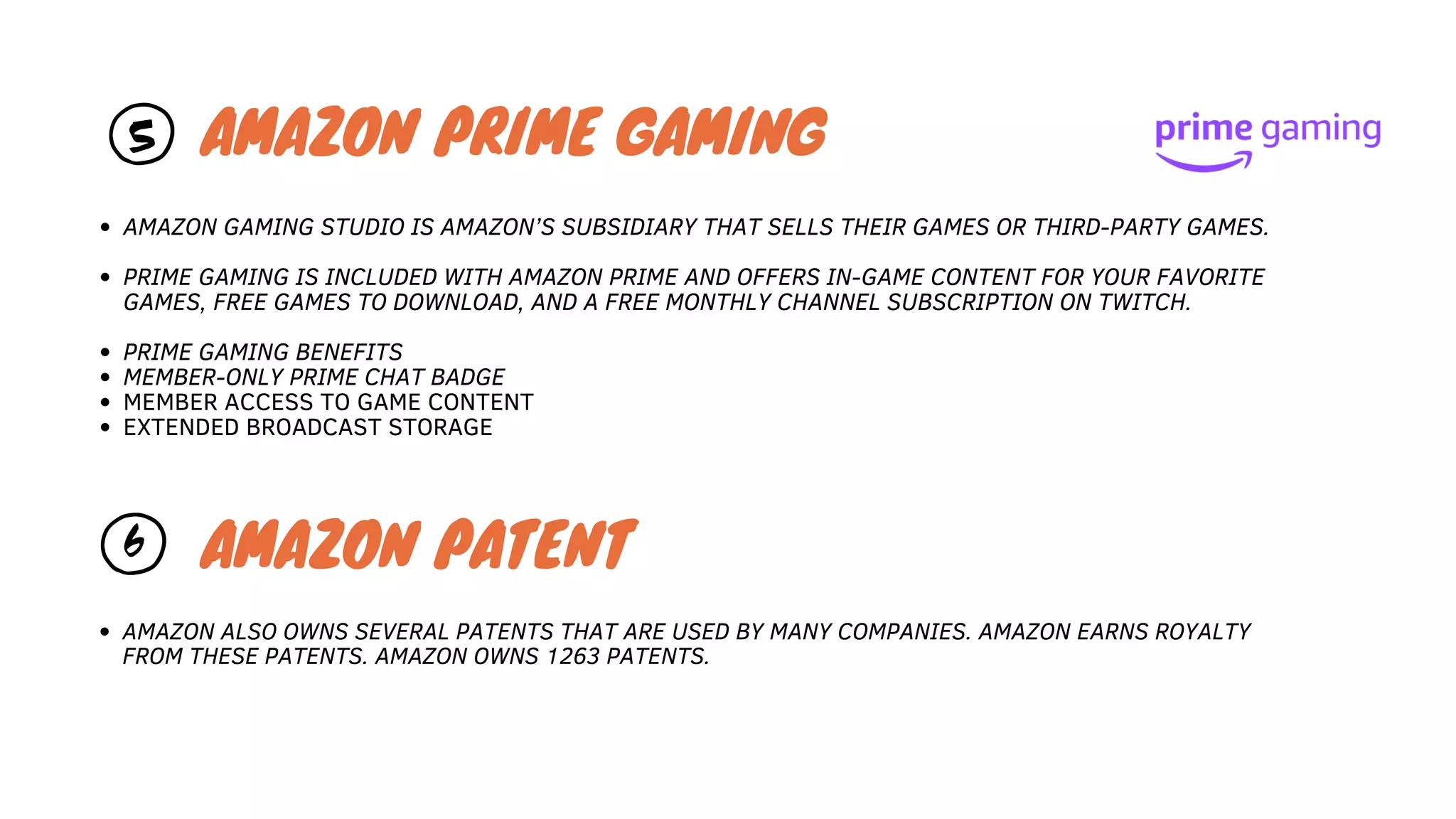 5
AMAZON ALSO OWNS SEVERAL PATENTS THAT ARE USED BY MANY COMPANIES. AMAZON EARNS ROYALTY
FROM THESE PATENTS. AMAZON OWNS 1263 PATENTS.
AMAZON PRIME GAMING
AMAZON GAMING STUDIO IS AMAZON’S SUBSIDIARY THAT SELLS THEIR GAMES OR THIRD-PARTY GAMES.
PRIME GAMING IS INCLUDED WITH AMAZON PRIME AND OFFERS IN-GAME CONTENT FOR YOUR FAVORITE
GAMES, FREE GAMES TO DOWNLOAD, AND A FREE MONTHLY CHANNEL SUBSCRIPTION ON TWITCH.
PRIME GAMING BENEFITS
MEMBER-ONLY PRIME CHAT BADGE
MEMBER ACCESS TO GAME CONTENT
EXTENDED BROADCAST STORAGE
6 AMAZON PATENT
 