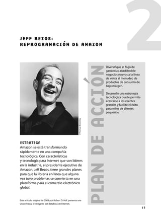 PLAN
DE
ACCIÓN
2
JEFF BEZOS:
REPROGRAMACIÓN DE AMAZON
ESTRATEGA
Amazon se está transformando
rápidamente en una compañía
tecnológica. Con características
y tecnología para Internet que son líderes
en la industria, el presidente ejecutivo de
Amazon, Jeff Bezos, tiene grandes planes
para que la librería en línea que alguna
vez tuvo problemas se convierta en una
plataforma para el comercio electrónico
global.
©Thomas
Broening
Este artículo original de 2003 por Robert D. Hof, presenta una
visión fresca e intrigante del detallista de Internet.
15
Diversifique el flujo de
ganancias añadiéndole
negocios nuevos a la línea
de venta al menudeo de
productos de consumo de
bajo margen.
Desarrolle una estrategia
tecnológica que le permita
acercarse a los clientes
grandes y facilite el éxito
para miles de clientes
pequeños.
Maq.Estrategia2.indd 15
Maq.Estrategia2.indd 15 4/18/07 10:58:30 PM
4/18/07 10:58:30 PM
 
