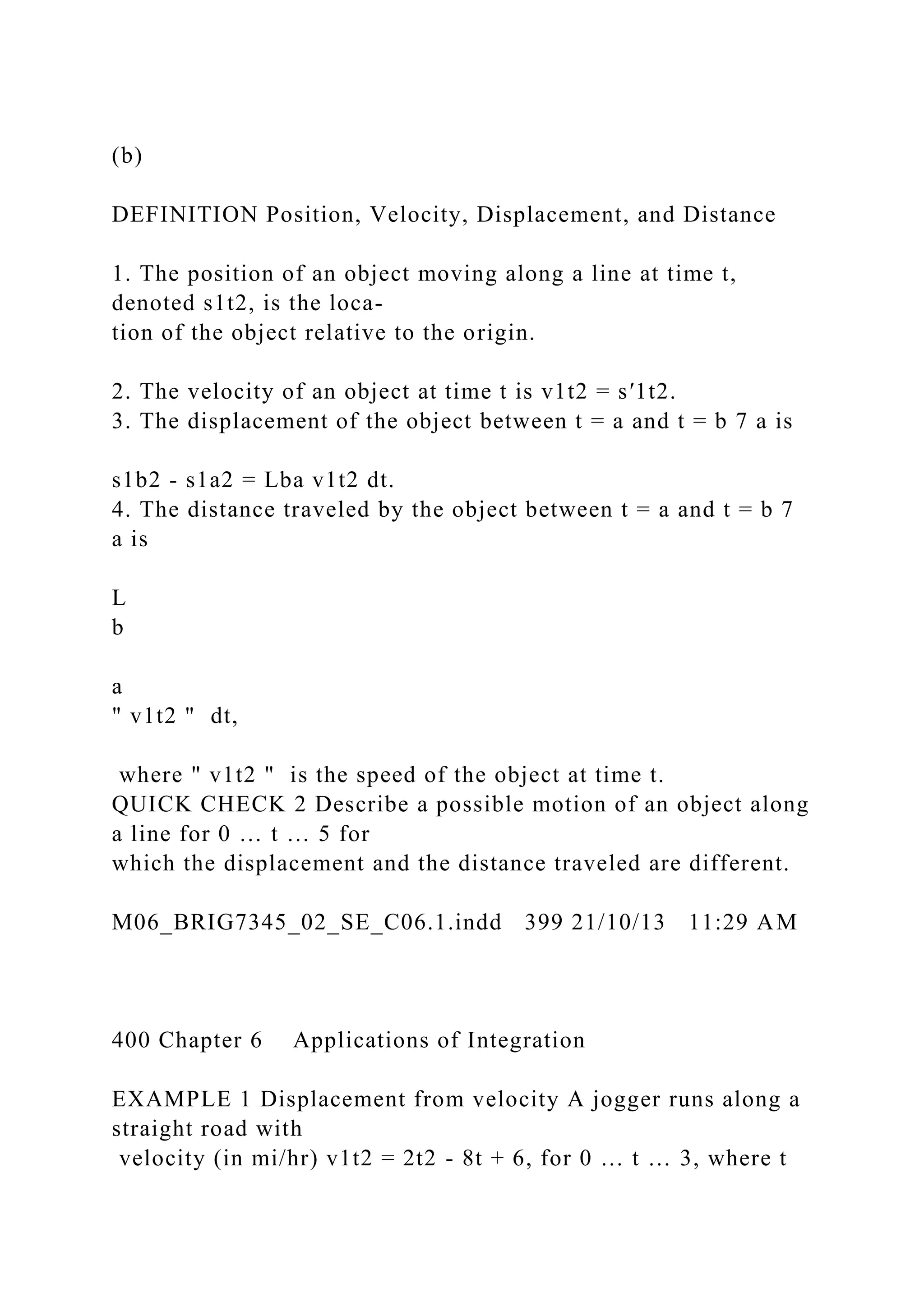 (b)
DEFINITION Position, Velocity, Displacement, and Distance
1. The position of an object moving along a line at time t,
denoted s1t2, is the loca-
tion of the object relative to the origin.
2. The velocity of an object at time t is v1t2 = s′1t2.
3. The displacement of the object between t = a and t = b 7 a is
s1b2 - s1a2 = Lba v1t2 dt.
4. The distance traveled by the object between t = a and t = b 7
a is
L
b
a
" v1t2 " dt,
where " v1t2 " is the speed of the object at time t.
QUICK CHECK 2 Describe a possible motion of an object along
a line for 0 … t … 5 for
which the displacement and the distance traveled are different.
M06_BRIG7345_02_SE_C06.1.indd 399 21/10/13 11:29 AM
400 Chapter 6 Applications of Integration
EXAMPLE 1 Displacement from velocity A jogger runs along a
straight road with
velocity (in mi/hr) v1t2 = 2t2 - 8t + 6, for 0 … t … 3, where t
 