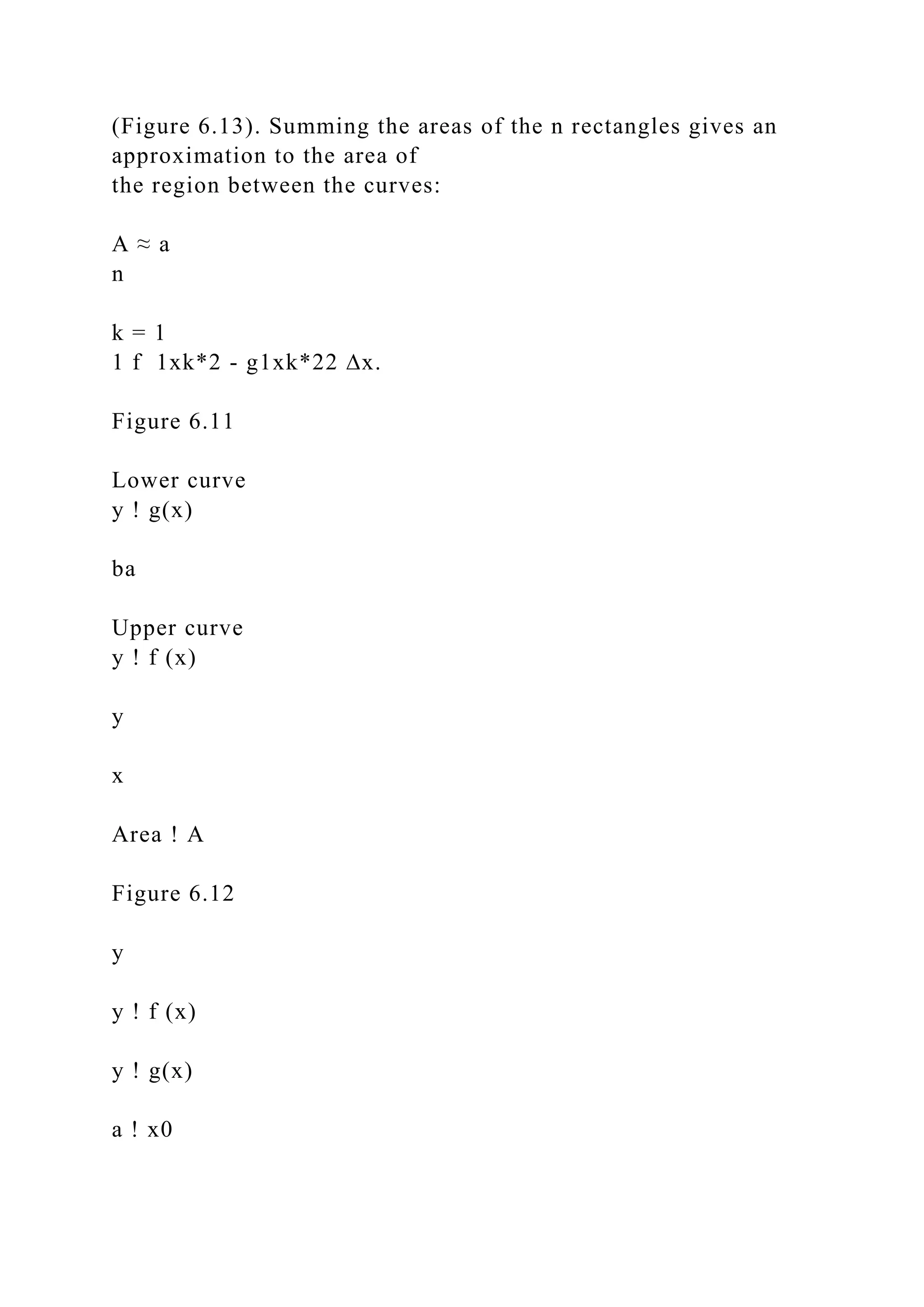 (Figure 6.13). Summing the areas of the n rectangles gives an
approximation to the area of
the region between the curves:
A ≈ a
n
k = 1
1 f 1xk*2 - g1xk*22 ∆x.
Figure 6.11
Lower curve
y ! g(x)
ba
Upper curve
y ! f (x)
y
x
Area ! A
Figure 6.12
y
y ! f (x)
y ! g(x)
a ! x0
 