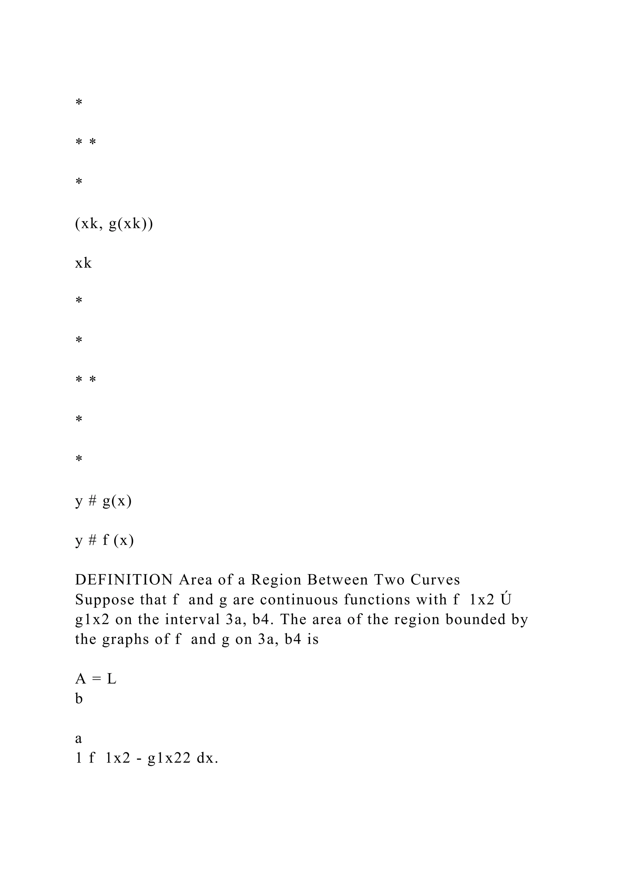 *
* *
*
(xk, g(xk))
xk
*
*
* *
*
*
y # g(x)
y # f (x)
DEFINITION Area of a Region Between Two Curves
Suppose that f and g are continuous functions with f 1x2 Ú
g1x2 on the interval 3a, b4. The area of the region bounded by
the graphs of f and g on 3a, b4 is
A = L
b
a
1 f 1x2 - g1x22 dx.
 