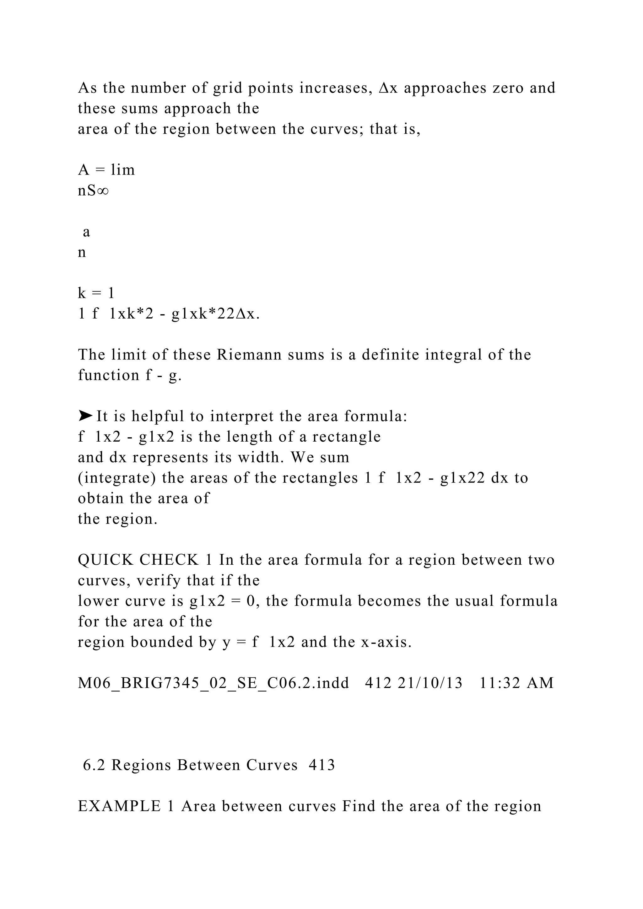 As the number of grid points increases, ∆x approaches zero and
these sums approach the
area of the region between the curves; that is,
A = lim
nS∞
a
n
k = 1
1 f 1xk*2 - g1xk*22∆x.
The limit of these Riemann sums is a definite integral of the
function f - g.
➤ It is helpful to interpret the area formula:
f 1x2 - g1x2 is the length of a rectangle
and dx represents its width. We sum
(integrate) the areas of the rectangles 1 f 1x2 - g1x22 dx to
obtain the area of
the region.
QUICK CHECK 1 In the area formula for a region between two
curves, verify that if the
lower curve is g1x2 = 0, the formula becomes the usual formula
for the area of the
region bounded by y = f 1x2 and the x-axis.
M06_BRIG7345_02_SE_C06.2.indd 412 21/10/13 11:32 AM
6.2 Regions Between Curves 413
EXAMPLE 1 Area between curves Find the area of the region
 