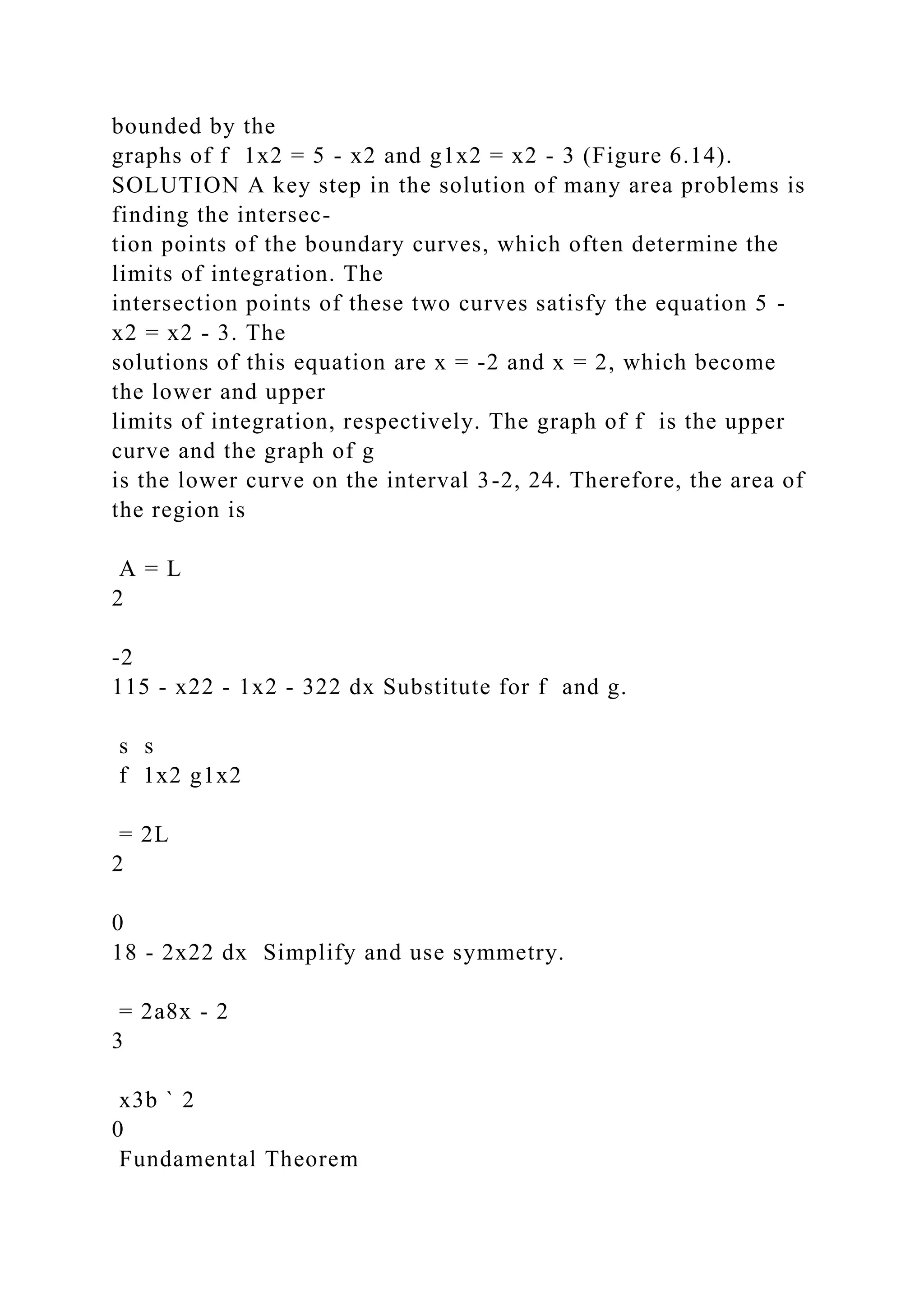 bounded by the
graphs of f 1x2 = 5 - x2 and g1x2 = x2 - 3 (Figure 6.14).
SOLUTION A key step in the solution of many area problems is
finding the intersec-
tion points of the boundary curves, which often determine the
limits of integration. The
intersection points of these two curves satisfy the equation 5 -
x2 = x2 - 3. The
solutions of this equation are x = -2 and x = 2, which become
the lower and upper
limits of integration, respectively. The graph of f is the upper
curve and the graph of g
is the lower curve on the interval 3-2, 24. Therefore, the area of
the region is
A = L
2
-2
115 - x22 - 1x2 - 322 dx Substitute for f and g.
s s
f 1x2 g1x2
= 2L
2
0
18 - 2x22 dx Simplify and use symmetry.
= 2a8x - 2
3
x3b ` 2
0
Fundamental Theorem
 