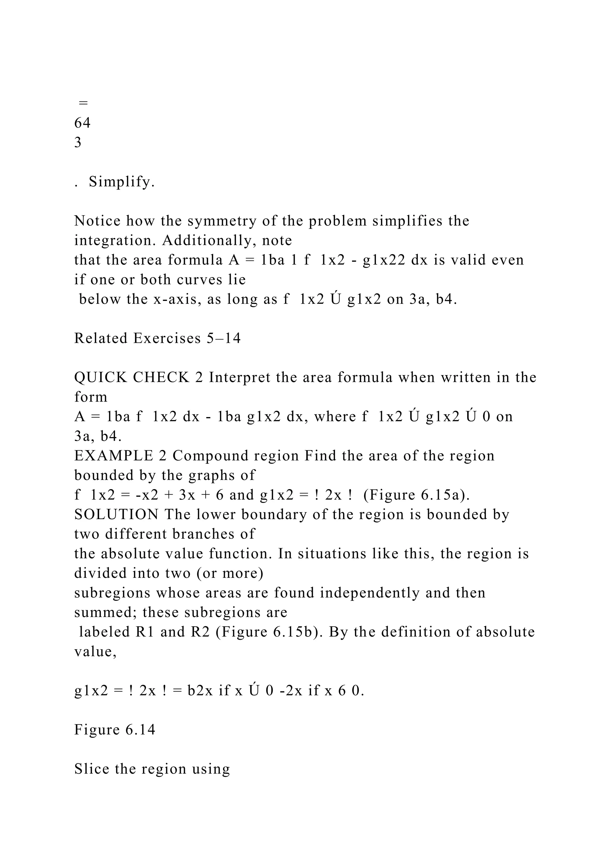 =
64
3
. Simplify.
Notice how the symmetry of the problem simplifies the
integration. Additionally, note
that the area formula A = 1ba 1 f 1x2 - g1x22 dx is valid even
if one or both curves lie
below the x-axis, as long as f 1x2 Ú g1x2 on 3a, b4.
Related Exercises 5–14
QUICK CHECK 2 Interpret the area formula when written in the
form
A = 1ba f 1x2 dx - 1ba g1x2 dx, where f 1x2 Ú g1x2 Ú 0 on
3a, b4.
EXAMPLE 2 Compound region Find the area of the region
bounded by the graphs of
f 1x2 = -x2 + 3x + 6 and g1x2 = ! 2x ! (Figure 6.15a).
SOLUTION The lower boundary of the region is bounded by
two different branches of
the absolute value function. In situations like this, the region is
divided into two (or more)
subregions whose areas are found independently and then
summed; these subregions are
labeled R1 and R2 (Figure 6.15b). By the definition of absolute
value,
g1x2 = ! 2x ! = b2x if x Ú 0 -2x if x 6 0.
Figure 6.14
Slice the region using
 