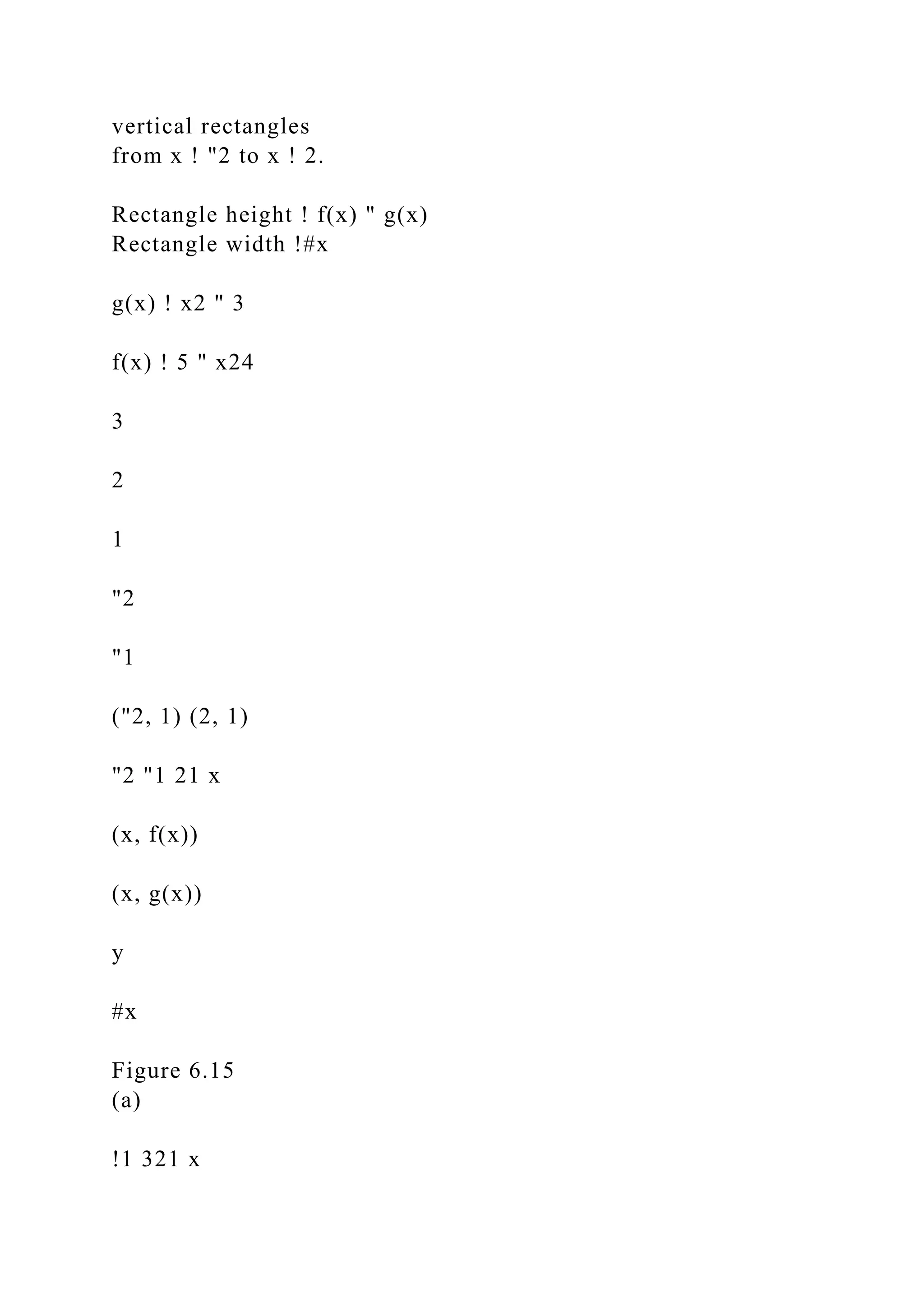 vertical rectangles
from x ! "2 to x ! 2.
Rectangle height ! f(x) " g(x)
Rectangle width !#x
g(x) ! x2 " 3
f(x) ! 5 " x24
3
2
1
"2
"1
("2, 1) (2, 1)
"2 "1 21 x
(x, f(x))
(x, g(x))
y
#x
Figure 6.15
(a)
!1 321 x
 