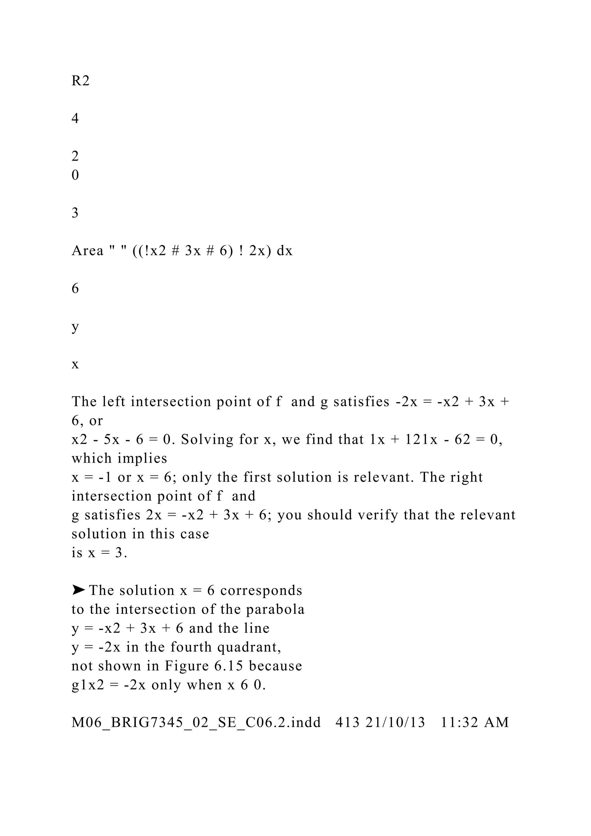 R2
4
2
0
3
Area " " ((!x2 # 3x # 6) ! 2x) dx
6
y
x
The left intersection point of f and g satisfies -2x = -x2 + 3x +
6, or
x2 - 5x - 6 = 0. Solving for x, we find that 1x + 121x - 62 = 0,
which implies
x = -1 or x = 6; only the first solution is relevant. The right
intersection point of f and
g satisfies 2x = -x2 + 3x + 6; you should verify that the relevant
solution in this case
is x = 3.
➤ The solution x = 6 corresponds
to the intersection of the parabola
y = -x2 + 3x + 6 and the line
y = -2x in the fourth quadrant,
not shown in Figure 6.15 because
g1x2 = -2x only when x 6 0.
M06_BRIG7345_02_SE_C06.2.indd 413 21/10/13 11:32 AM
 