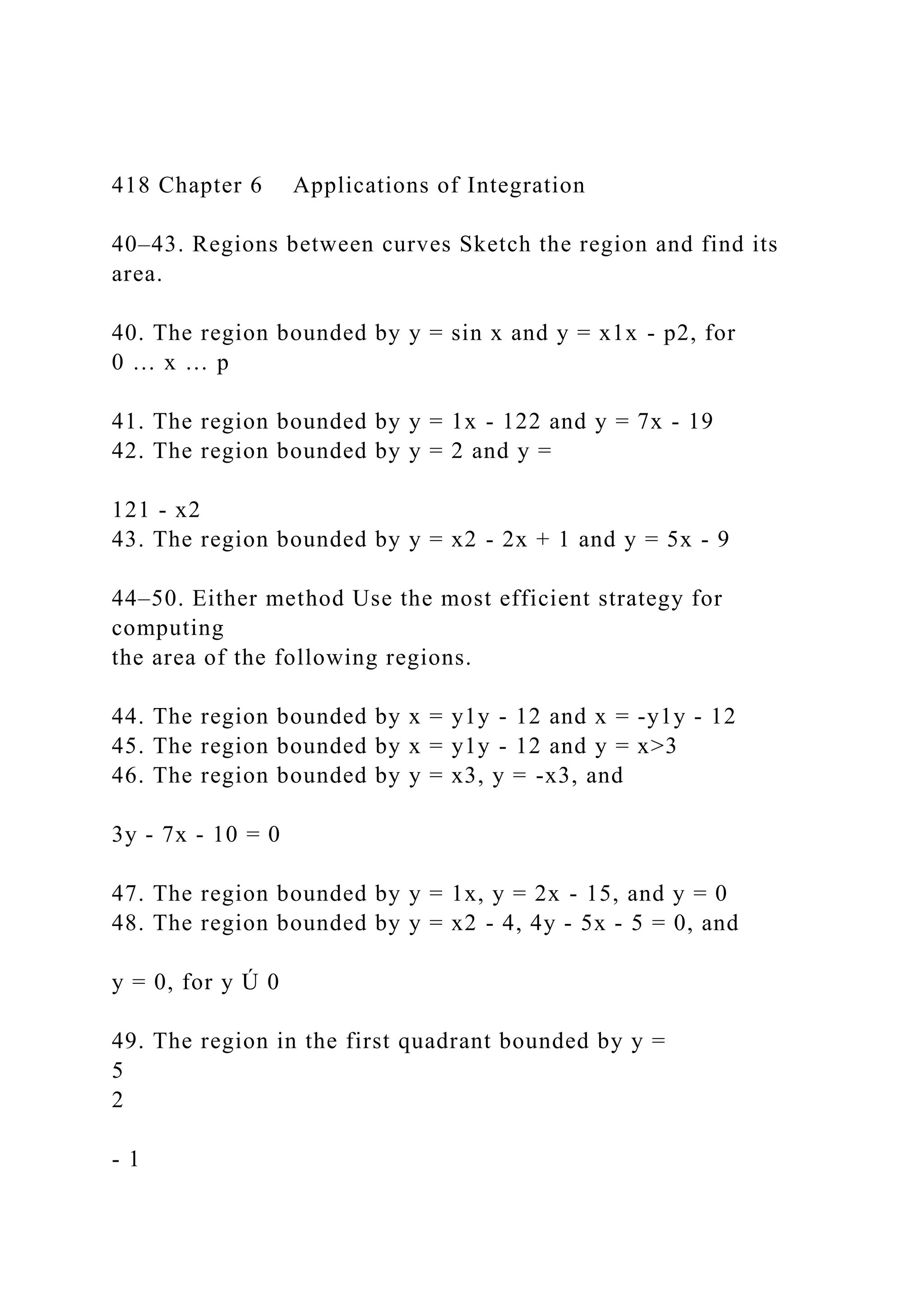 418 Chapter 6 Applications of Integration
40–43. Regions between curves Sketch the region and find its
area.
40. The region bounded by y = sin x and y = x1x - p2, for
0 … x … p
41. The region bounded by y = 1x - 122 and y = 7x - 19
42. The region bounded by y = 2 and y =
121 - x2
43. The region bounded by y = x2 - 2x + 1 and y = 5x - 9
44–50. Either method Use the most efficient strategy for
computing
the area of the following regions.
44. The region bounded by x = y1y - 12 and x = -y1y - 12
45. The region bounded by x = y1y - 12 and y = x>3
46. The region bounded by y = x3, y = -x3, and
3y - 7x - 10 = 0
47. The region bounded by y = 1x, y = 2x - 15, and y = 0
48. The region bounded by y = x2 - 4, 4y - 5x - 5 = 0, and
y = 0, for y Ú 0
49. The region in the first quadrant bounded by y =
5
2
- 1
 