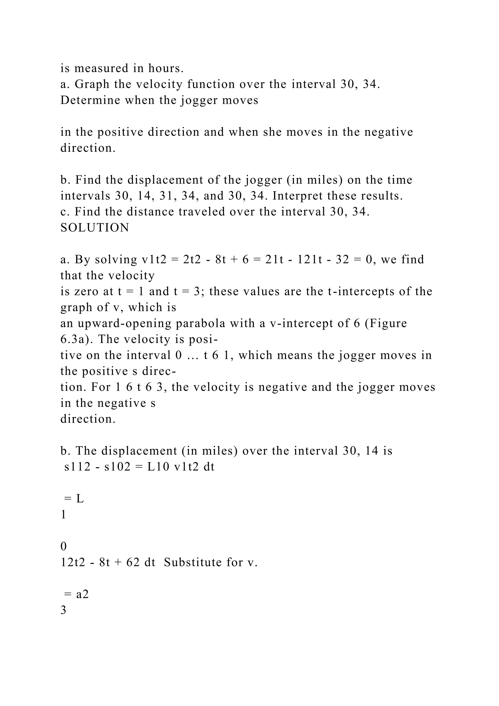 is measured in hours.
a. Graph the velocity function over the interval 30, 34.
Determine when the jogger moves
in the positive direction and when she moves in the negative
direction.
b. Find the displacement of the jogger (in miles) on the time
intervals 30, 14, 31, 34, and 30, 34. Interpret these results.
c. Find the distance traveled over the interval 30, 34.
SOLUTION
a. By solving v1t2 = 2t2 - 8t + 6 = 21t - 121t - 32 = 0, we find
that the velocity
is zero at t = 1 and t = 3; these values are the t-intercepts of the
graph of v, which is
an upward-opening parabola with a v-intercept of 6 (Figure
6.3a). The velocity is posi-
tive on the interval 0 … t 6 1, which means the jogger moves in
the positive s direc-
tion. For 1 6 t 6 3, the velocity is negative and the jogger moves
in the negative s
direction.
b. The displacement (in miles) over the interval 30, 14 is
s112 - s102 = L10 v1t2 dt
= L
1
0
12t2 - 8t + 62 dt Substitute for v.
= a2
3
 