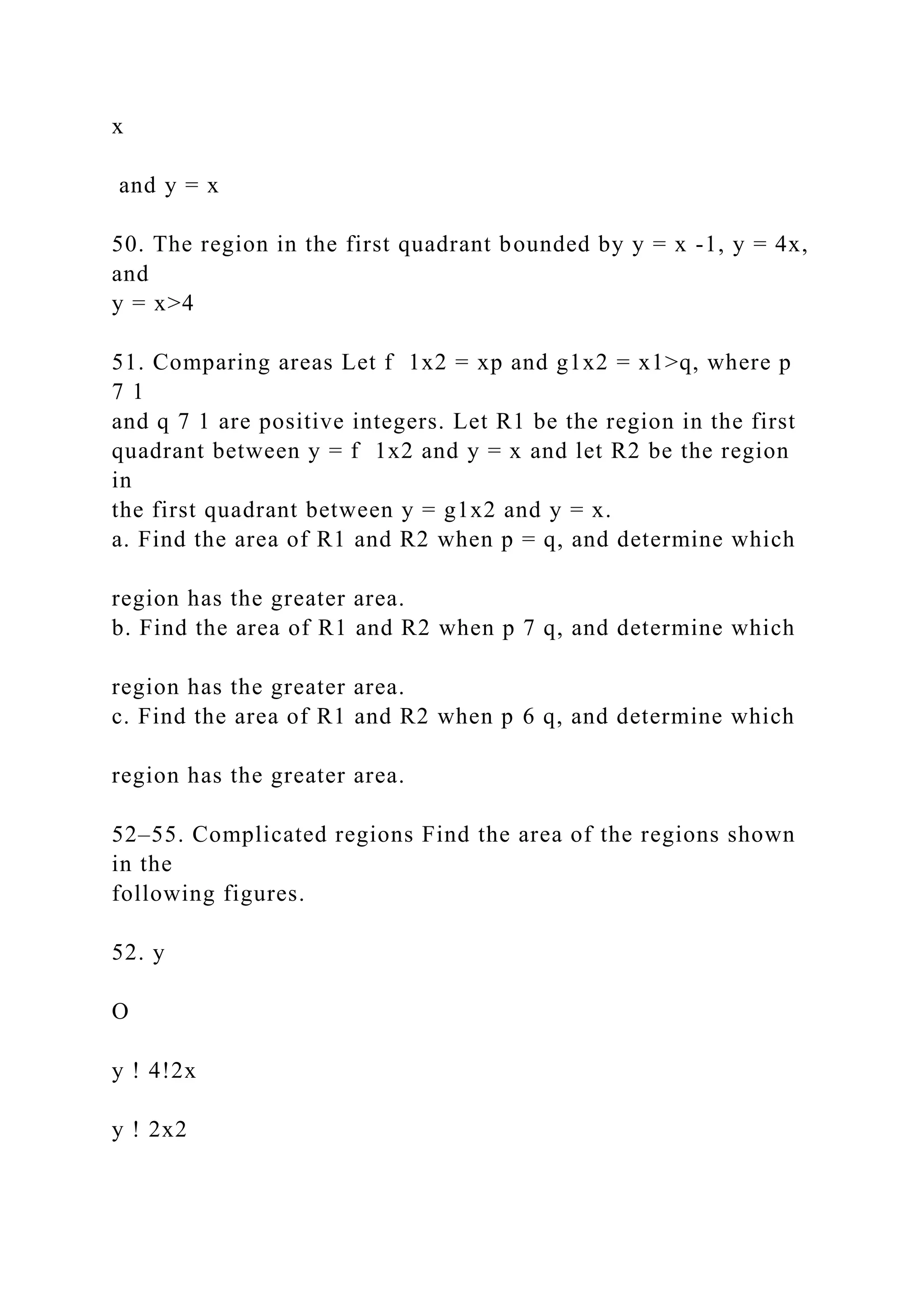 x
and y = x
50. The region in the first quadrant bounded by y = x -1, y = 4x,
and
y = x>4
51. Comparing areas Let f 1x2 = xp and g1x2 = x1>q, where p
7 1
and q 7 1 are positive integers. Let R1 be the region in the first
quadrant between y = f 1x2 and y = x and let R2 be the region
in
the first quadrant between y = g1x2 and y = x.
a. Find the area of R1 and R2 when p = q, and determine which
region has the greater area.
b. Find the area of R1 and R2 when p 7 q, and determine which
region has the greater area.
c. Find the area of R1 and R2 when p 6 q, and determine which
region has the greater area.
52–55. Complicated regions Find the area of the regions shown
in the
following figures.
52. y
O
y ! 4!2x
y ! 2x2
 