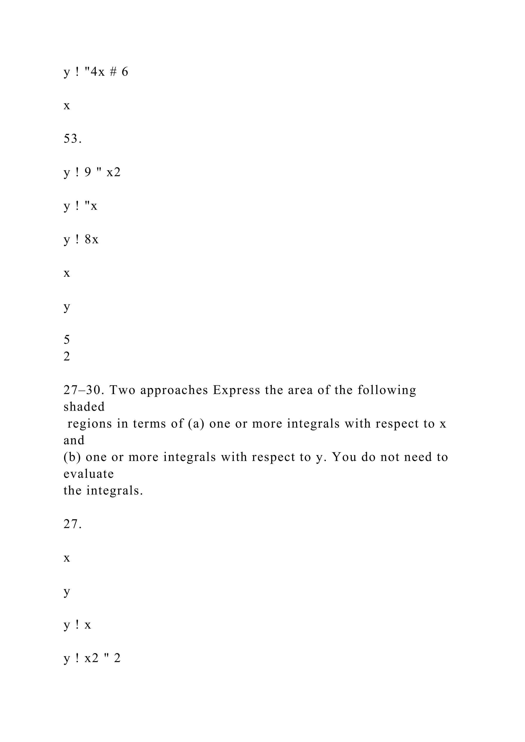 y ! "4x # 6
x
53.
y ! 9 " x2
y ! "x
y ! 8x
x
y
5
2
27–30. Two approaches Express the area of the following
shaded
regions in terms of (a) one or more integrals with respect to x
and
(b) one or more integrals with respect to y. You do not need to
evaluate
the integrals.
27.
x
y
y ! x
y ! x2 " 2
 