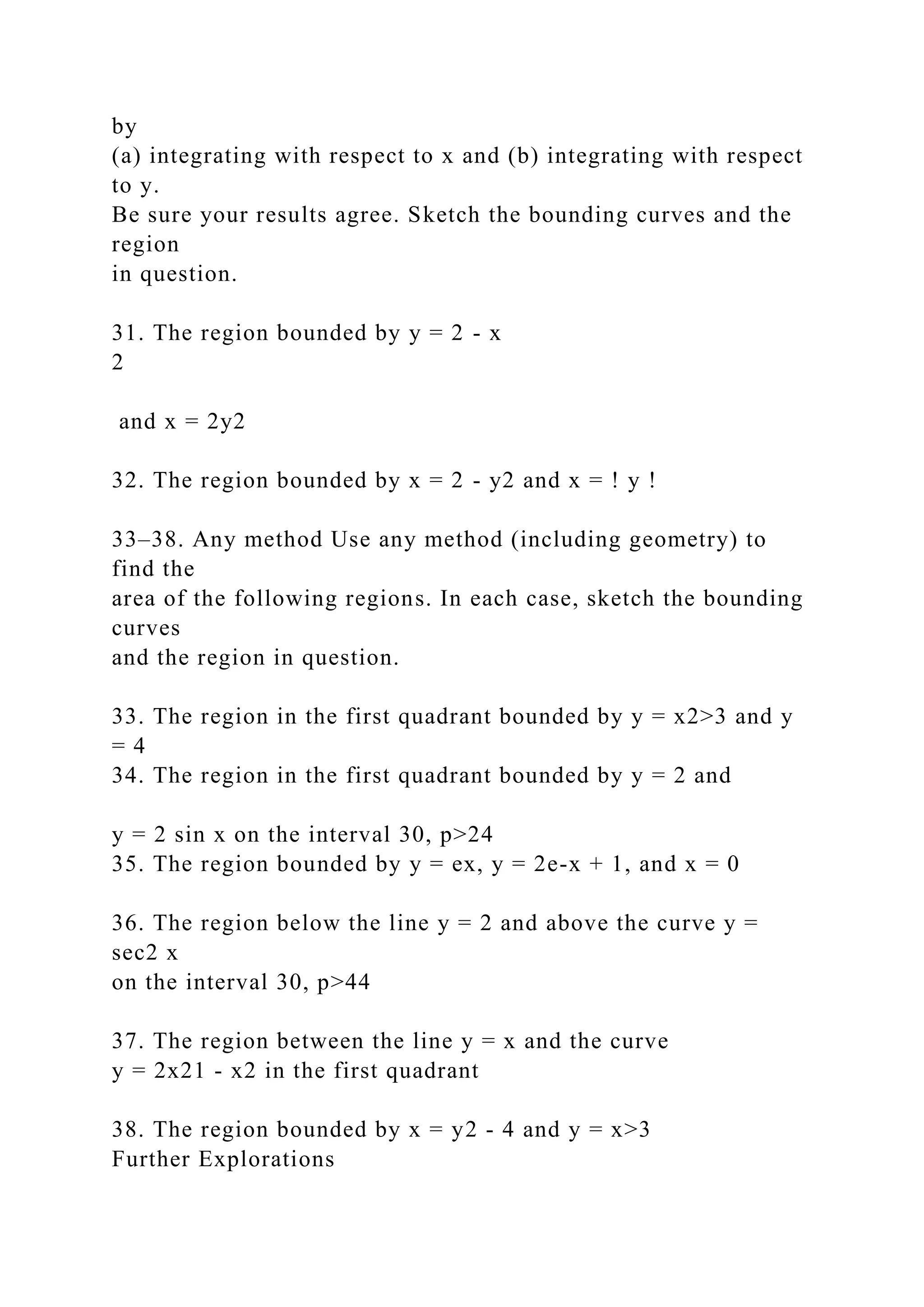 by
(a) integrating with respect to x and (b) integrating with respect
to y.
Be sure your results agree. Sketch the bounding curves and the
region
in question.
31. The region bounded by y = 2 - x
2
and x = 2y2
32. The region bounded by x = 2 - y2 and x = ! y !
33–38. Any method Use any method (including geometry) to
find the
area of the following regions. In each case, sketch the bounding
curves
and the region in question.
33. The region in the first quadrant bounded by y = x2>3 and y
= 4
34. The region in the first quadrant bounded by y = 2 and
y = 2 sin x on the interval 30, p>24
35. The region bounded by y = ex, y = 2e-x + 1, and x = 0
36. The region below the line y = 2 and above the curve y =
sec2 x
on the interval 30, p>44
37. The region between the line y = x and the curve
y = 2x21 - x2 in the first quadrant
38. The region bounded by x = y2 - 4 and y = x>3
Further Explorations
 