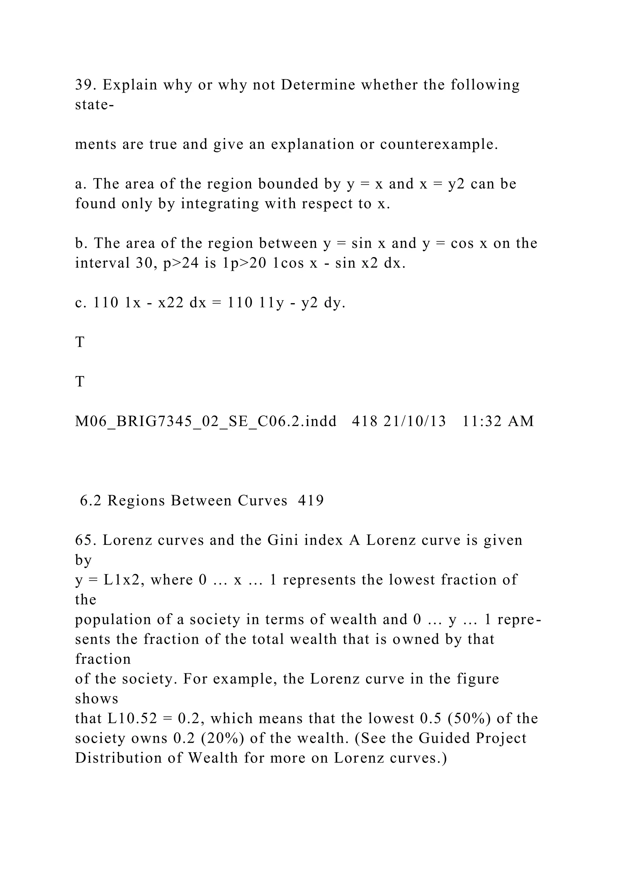 39. Explain why or why not Determine whether the following
state-
ments are true and give an explanation or counterexample.
a. The area of the region bounded by y = x and x = y2 can be
found only by integrating with respect to x.
b. The area of the region between y = sin x and y = cos x on the
interval 30, p>24 is 1p>20 1cos x - sin x2 dx.
c. 110 1x - x22 dx = 110 11y - y2 dy.
T
T
M06_BRIG7345_02_SE_C06.2.indd 418 21/10/13 11:32 AM
6.2 Regions Between Curves 419
65. Lorenz curves and the Gini index A Lorenz curve is given
by
y = L1x2, where 0 … x … 1 represents the lowest fraction of
the
population of a society in terms of wealth and 0 … y … 1 repre-
sents the fraction of the total wealth that is owned by that
fraction
of the society. For example, the Lorenz curve in the figure
shows
that L10.52 = 0.2, which means that the lowest 0.5 (50%) of the
society owns 0.2 (20%) of the wealth. (See the Guided Project
Distribution of Wealth for more on Lorenz curves.)
 