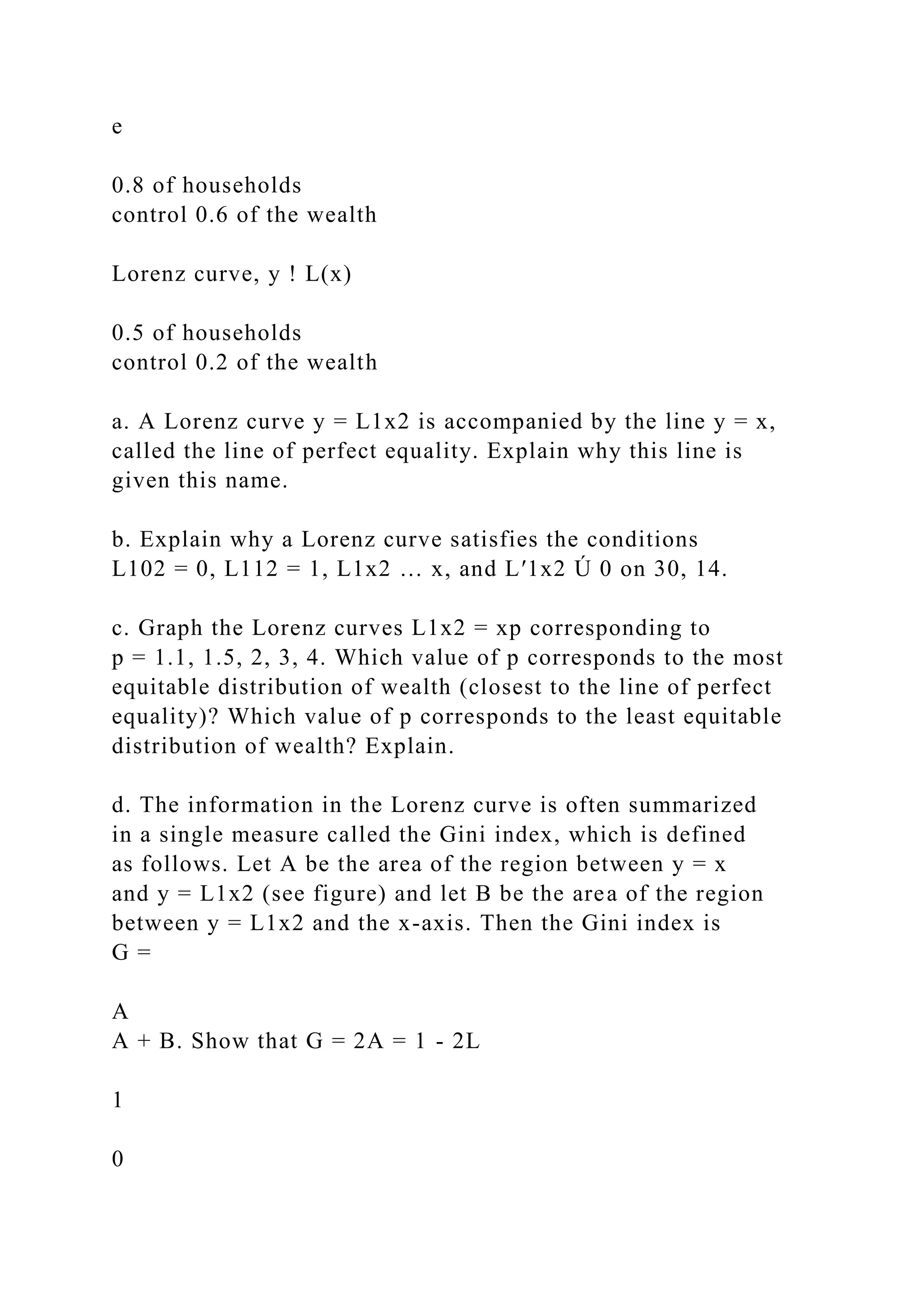 e
0.8 of households
control 0.6 of the wealth
Lorenz curve, y ! L(x)
0.5 of households
control 0.2 of the wealth
a. A Lorenz curve y = L1x2 is accompanied by the line y = x,
called the line of perfect equality. Explain why this line is
given this name.
b. Explain why a Lorenz curve satisfies the conditions
L102 = 0, L112 = 1, L1x2 … x, and L′1x2 Ú 0 on 30, 14.
c. Graph the Lorenz curves L1x2 = xp corresponding to
p = 1.1, 1.5, 2, 3, 4. Which value of p corresponds to the most
equitable distribution of wealth (closest to the line of perfect
equality)? Which value of p corresponds to the least equitable
distribution of wealth? Explain.
d. The information in the Lorenz curve is often summarized
in a single measure called the Gini index, which is defined
as follows. Let A be the area of the region between y = x
and y = L1x2 (see figure) and let B be the area of the region
between y = L1x2 and the x-axis. Then the Gini index is
G =
A
A + B. Show that G = 2A = 1 - 2L
1
0
 