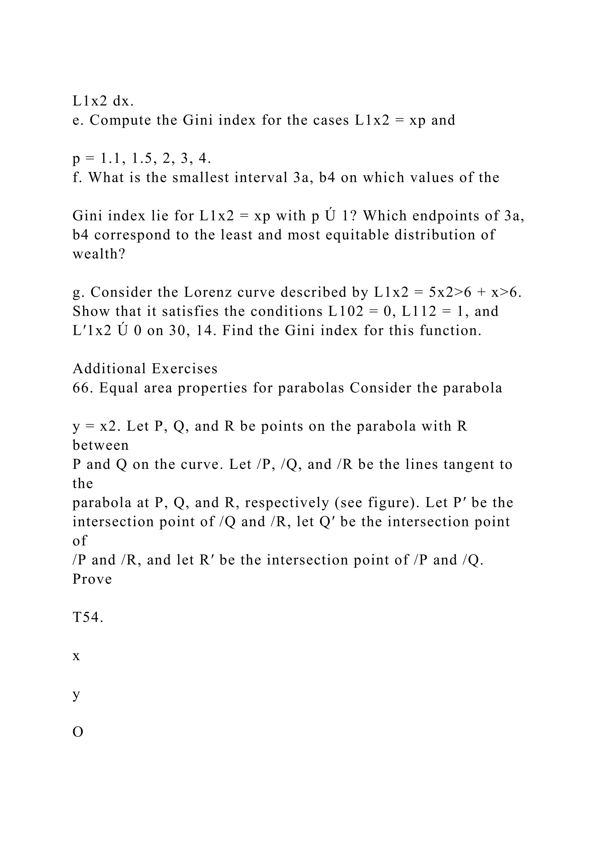 L1x2 dx.
e. Compute the Gini index for the cases L1x2 = xp and
p = 1.1, 1.5, 2, 3, 4.
f. What is the smallest interval 3a, b4 on which values of the
Gini index lie for L1x2 = xp with p Ú 1? Which endpoints of 3a,
b4 correspond to the least and most equitable distribution of
wealth?
g. Consider the Lorenz curve described by L1x2 = 5x2>6 + x>6.
Show that it satisfies the conditions L102 = 0, L112 = 1, and
L′1x2 Ú 0 on 30, 14. Find the Gini index for this function.
Additional Exercises
66. Equal area properties for parabolas Consider the parabola
y = x2. Let P, Q, and R be points on the parabola with R
between
P and Q on the curve. Let /P, /Q, and /R be the lines tangent to
the
parabola at P, Q, and R, respectively (see figure). Let P′ be the
intersection point of /Q and /R, let Q′ be the intersection point
of
/P and /R, and let R′ be the intersection point of /P and /Q.
Prove
T54.
x
y
O
 