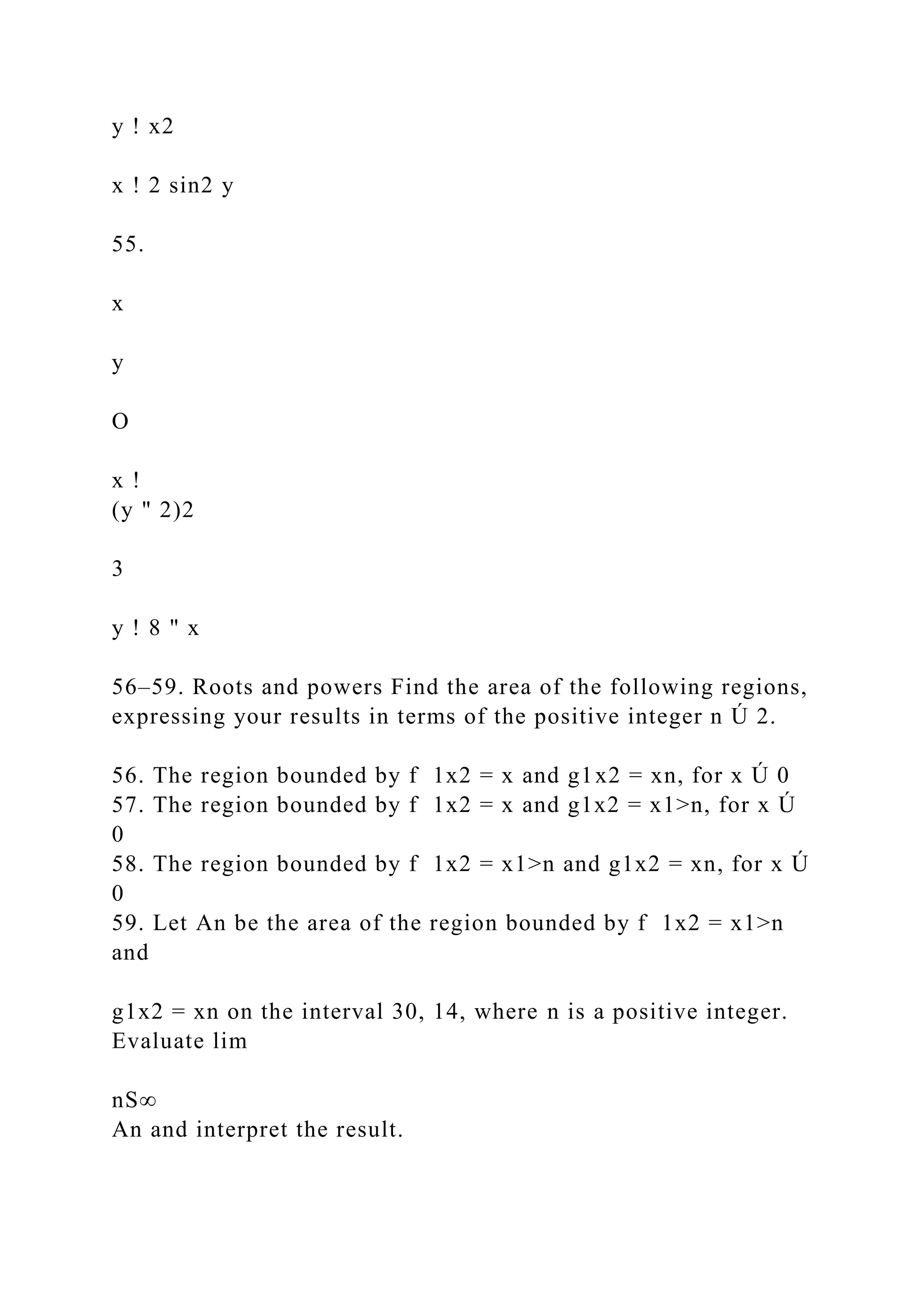 y ! x2
x ! 2 sin2 y
55.
x
y
O
x !
(y " 2)2
3
y ! 8 " x
56–59. Roots and powers Find the area of the following regions,
expressing your results in terms of the positive integer n Ú 2.
56. The region bounded by f 1x2 = x and g1x2 = xn, for x Ú 0
57. The region bounded by f 1x2 = x and g1x2 = x1>n, for x Ú
0
58. The region bounded by f 1x2 = x1>n and g1x2 = xn, for x Ú
0
59. Let An be the area of the region bounded by f 1x2 = x1>n
and
g1x2 = xn on the interval 30, 14, where n is a positive integer.
Evaluate lim
nS∞
An and interpret the result.
 