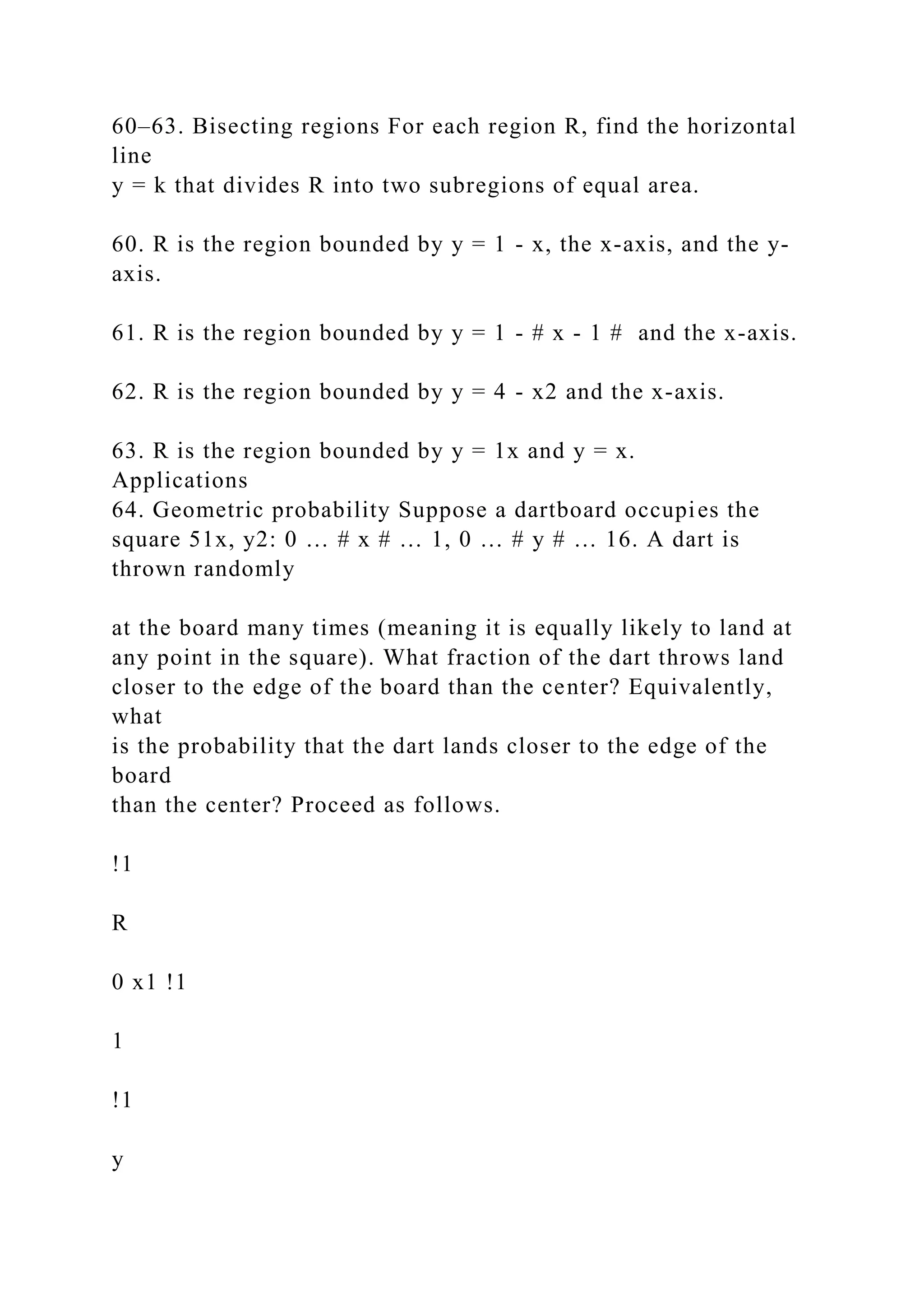 60–63. Bisecting regions For each region R, find the horizontal
line
y = k that divides R into two subregions of equal area.
60. R is the region bounded by y = 1 - x, the x-axis, and the y-
axis.
61. R is the region bounded by y = 1 - # x - 1 # and the x-axis.
62. R is the region bounded by y = 4 - x2 and the x-axis.
63. R is the region bounded by y = 1x and y = x.
Applications
64. Geometric probability Suppose a dartboard occupies the
square 51x, y2: 0 … # x # … 1, 0 … # y # … 16. A dart is
thrown randomly
at the board many times (meaning it is equally likely to land at
any point in the square). What fraction of the dart throws land
closer to the edge of the board than the center? Equivalently,
what
is the probability that the dart lands closer to the edge of the
board
than the center? Proceed as follows.
!1
R
0 x1 !1
1
!1
y
 