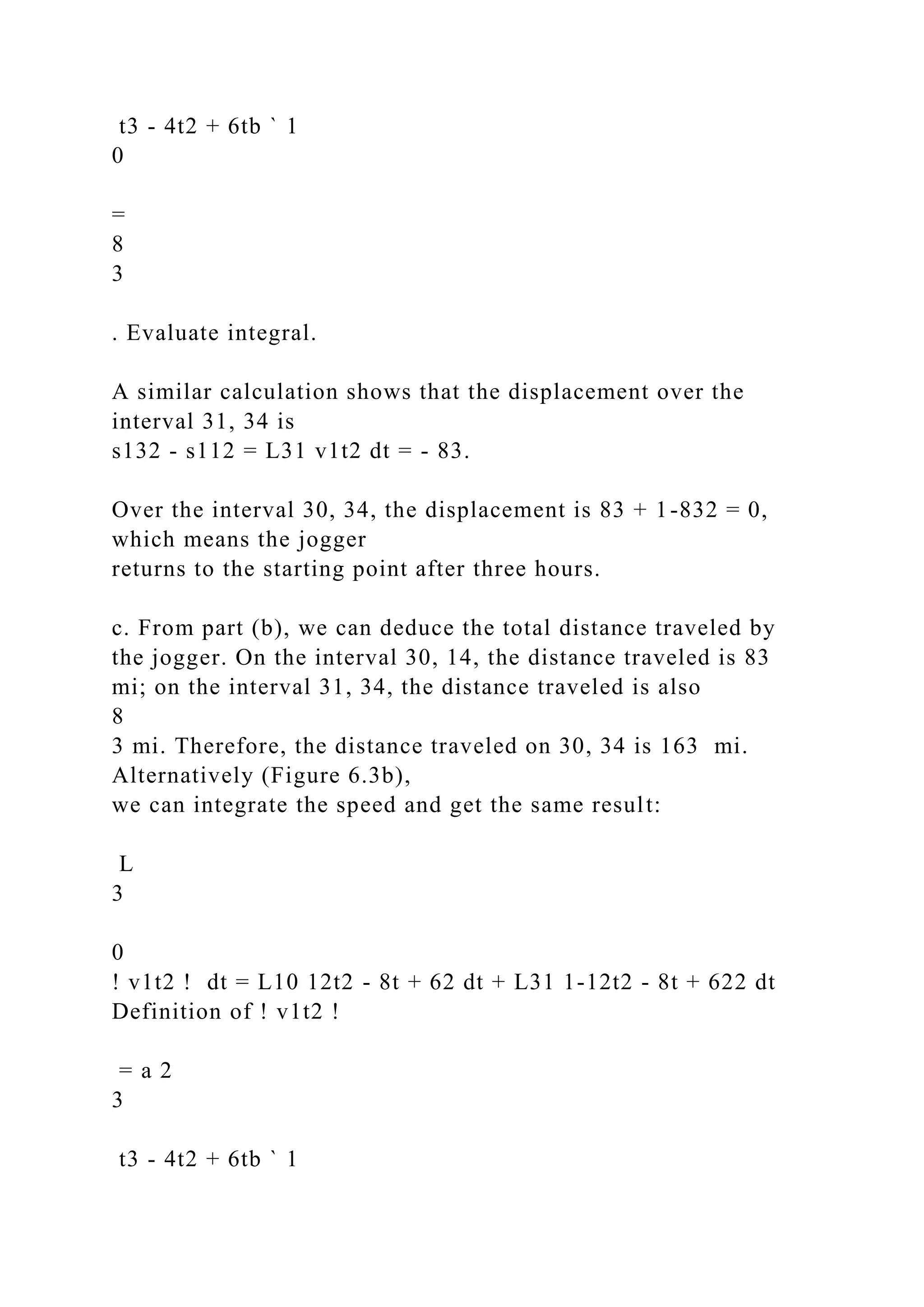 t3 - 4t2 + 6tb ` 1
0
=
8
3
. Evaluate integral.
A similar calculation shows that the displacement over the
interval 31, 34 is
s132 - s112 = L31 v1t2 dt = - 83.
Over the interval 30, 34, the displacement is 83 + 1-832 = 0,
which means the jogger
returns to the starting point after three hours.
c. From part (b), we can deduce the total distance traveled by
the jogger. On the interval 30, 14, the distance traveled is 83
mi; on the interval 31, 34, the distance traveled is also
8
3 mi. Therefore, the distance traveled on 30, 34 is 163 mi.
Alternatively (Figure 6.3b),
we can integrate the speed and get the same result:
L
3
0
! v1t2 ! dt = L10 12t2 - 8t + 62 dt + L31 1-12t2 - 8t + 622 dt
Definition of ! v1t2 !
= a 2
3
t3 - 4t2 + 6tb ` 1
 