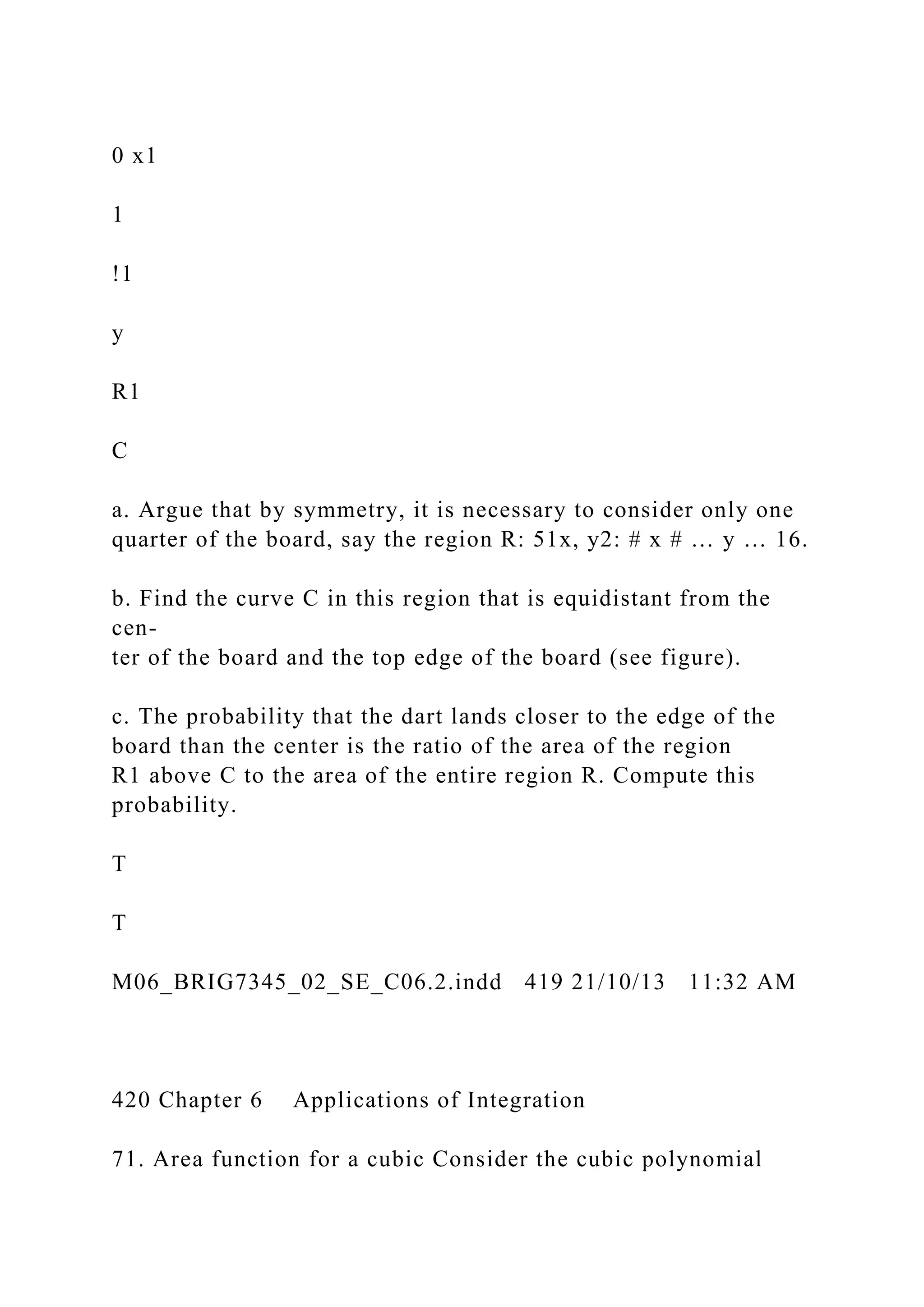 0 x1
1
!1
y
R1
C
a. Argue that by symmetry, it is necessary to consider only one
quarter of the board, say the region R: 51x, y2: # x # … y … 16.
b. Find the curve C in this region that is equidistant from the
cen-
ter of the board and the top edge of the board (see figure).
c. The probability that the dart lands closer to the edge of the
board than the center is the ratio of the area of the region
R1 above C to the area of the entire region R. Compute this
probability.
T
T
M06_BRIG7345_02_SE_C06.2.indd 419 21/10/13 11:32 AM
420 Chapter 6 Applications of Integration
71. Area function for a cubic Consider the cubic polynomial
 