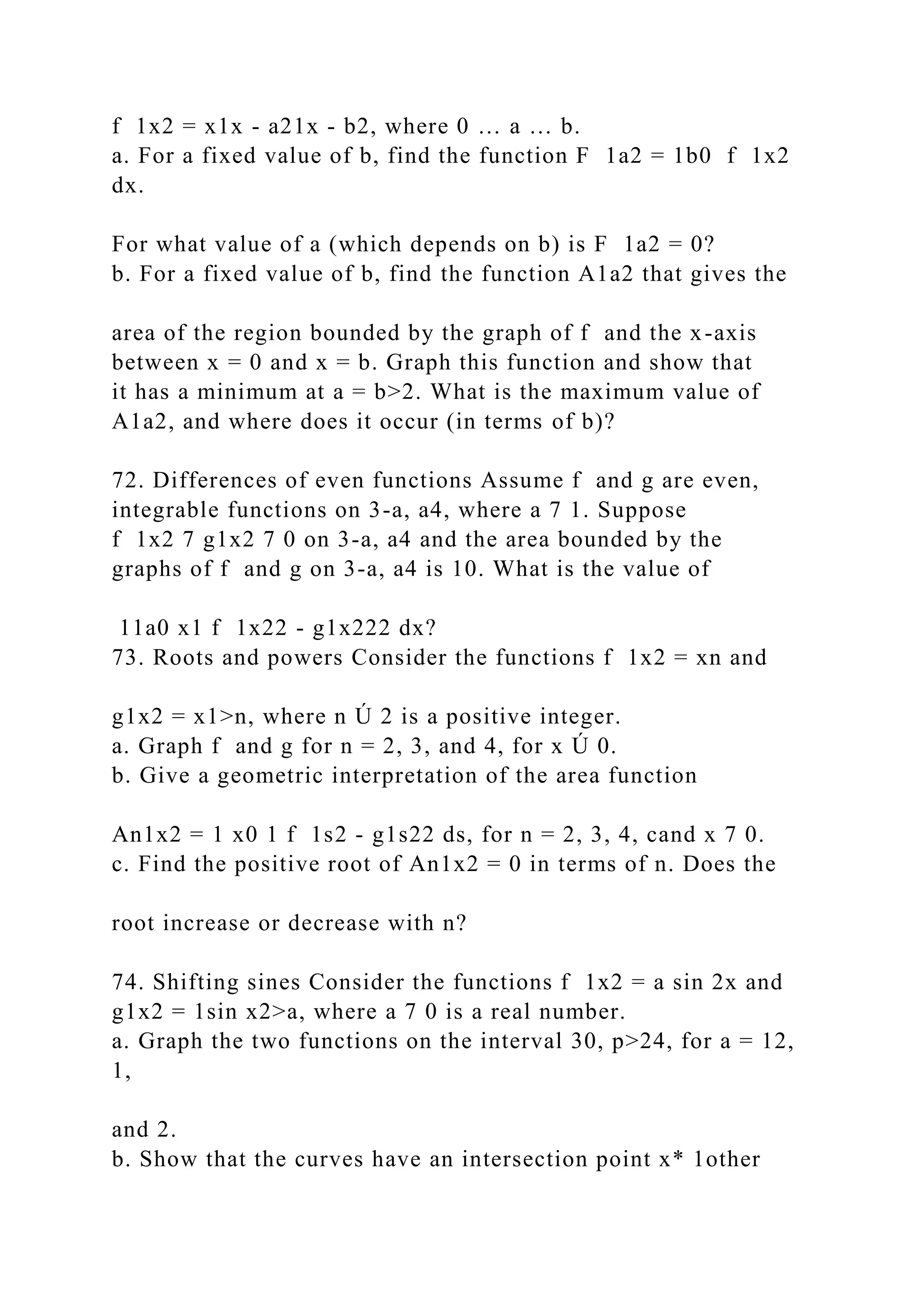 f 1x2 = x1x - a21x - b2, where 0 … a … b.
a. For a fixed value of b, find the function F 1a2 = 1b0 f 1x2
dx.
For what value of a (which depends on b) is F 1a2 = 0?
b. For a fixed value of b, find the function A1a2 that gives the
area of the region bounded by the graph of f and the x-axis
between x = 0 and x = b. Graph this function and show that
it has a minimum at a = b>2. What is the maximum value of
A1a2, and where does it occur (in terms of b)?
72. Differences of even functions Assume f and g are even,
integrable functions on 3-a, a4, where a 7 1. Suppose
f 1x2 7 g1x2 7 0 on 3-a, a4 and the area bounded by the
graphs of f and g on 3-a, a4 is 10. What is the value of
11a0 x1 f 1x22 - g1x222 dx?
73. Roots and powers Consider the functions f 1x2 = xn and
g1x2 = x1>n, where n Ú 2 is a positive integer.
a. Graph f and g for n = 2, 3, and 4, for x Ú 0.
b. Give a geometric interpretation of the area function
An1x2 = 1 x0 1 f 1s2 - g1s22 ds, for n = 2, 3, 4, cand x 7 0.
c. Find the positive root of An1x2 = 0 in terms of n. Does the
root increase or decrease with n?
74. Shifting sines Consider the functions f 1x2 = a sin 2x and
g1x2 = 1sin x2>a, where a 7 0 is a real number.
a. Graph the two functions on the interval 30, p>24, for a = 12,
1,
and 2.
b. Show that the curves have an intersection point x* 1other
 