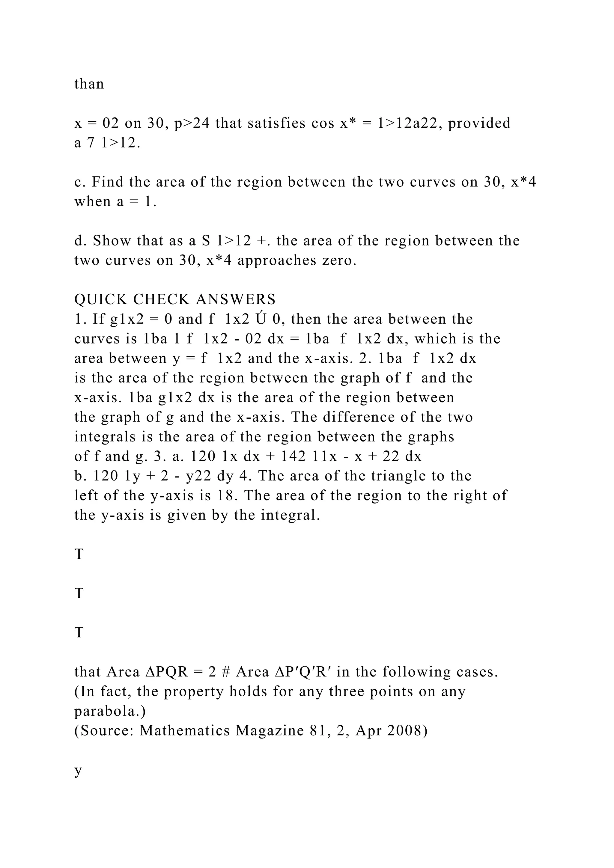 than
x = 02 on 30, p>24 that satisfies cos x* = 1>12a22, provided
a 7 1>12.
c. Find the area of the region between the two curves on 30, x*4
when a = 1.
d. Show that as a S 1>12 +. the area of the region between the
two curves on 30, x*4 approaches zero.
QUICK CHECK ANSWERS
1. If g1x2 = 0 and f 1x2 Ú 0, then the area between the
curves is 1ba 1 f 1x2 - 02 dx = 1ba f 1x2 dx, which is the
area between y = f 1x2 and the x-axis. 2. 1ba f 1x2 dx
is the area of the region between the graph of f and the
x-axis. 1ba g1x2 dx is the area of the region between
the graph of g and the x-axis. The difference of the two
integrals is the area of the region between the graphs
of f and g. 3. a. 120 1x dx + 142 11x - x + 22 dx
b. 120 1y + 2 - y22 dy 4. The area of the triangle to the
left of the y-axis is 18. The area of the region to the right of
the y-axis is given by the integral.
T
T
T
that Area ∆PQR = 2 # Area ∆P′Q′R′ in the following cases.
(In fact, the property holds for any three points on any
parabola.)
(Source: Mathematics Magazine 81, 2, Apr 2008)
y
 