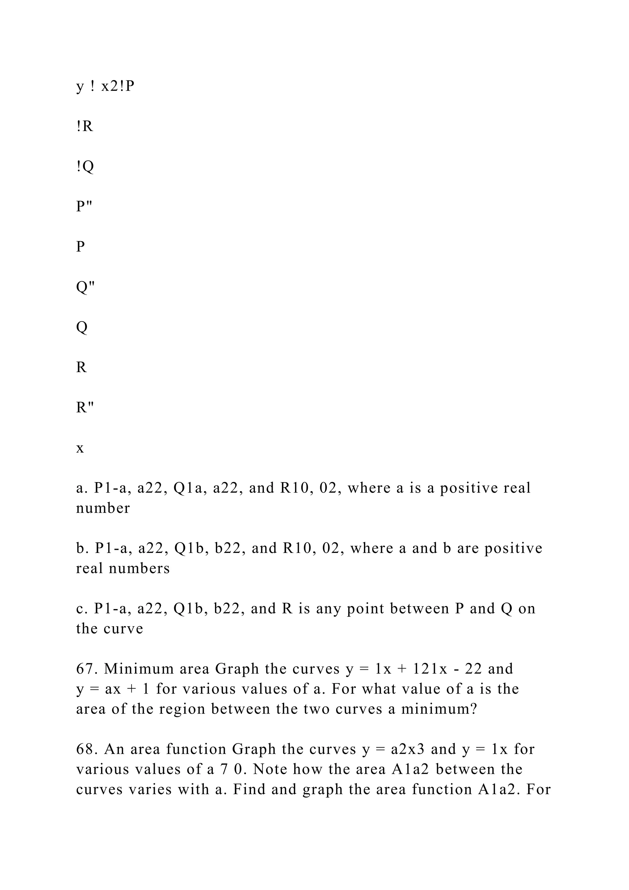 y ! x2!P
!R
!Q
P"
P
Q"
Q
R
R"
x
a. P1-a, a22, Q1a, a22, and R10, 02, where a is a positive real
number
b. P1-a, a22, Q1b, b22, and R10, 02, where a and b are positive
real numbers
c. P1-a, a22, Q1b, b22, and R is any point between P and Q on
the curve
67. Minimum area Graph the curves y = 1x + 121x - 22 and
y = ax + 1 for various values of a. For what value of a is the
area of the region between the two curves a minimum?
68. An area function Graph the curves y = a2x3 and y = 1x for
various values of a 7 0. Note how the area A1a2 between the
curves varies with a. Find and graph the area function A1a2. For
 