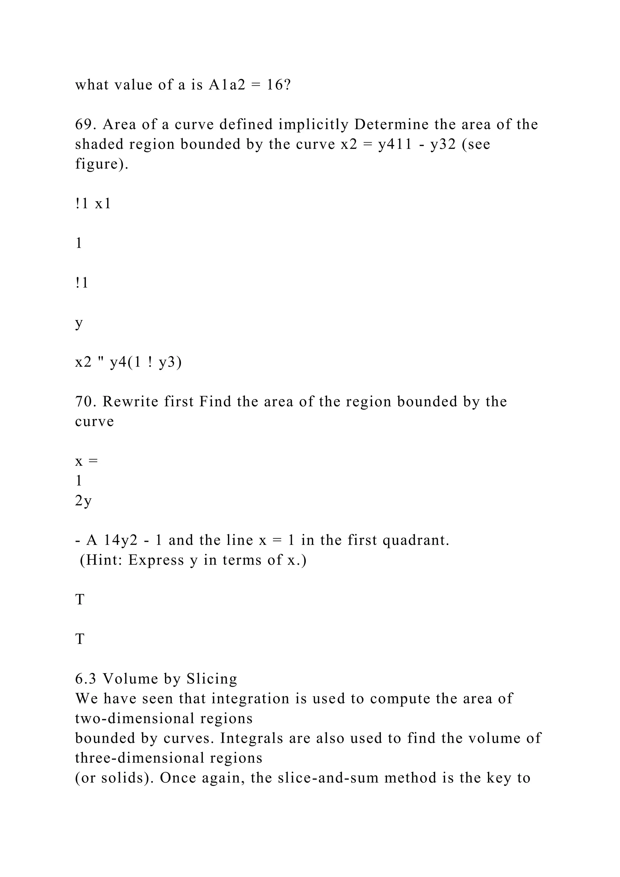 what value of a is A1a2 = 16?
69. Area of a curve defined implicitly Determine the area of the
shaded region bounded by the curve x2 = y411 - y32 (see
figure).
!1 x1
1
!1
y
x2 " y4(1 ! y3)
70. Rewrite first Find the area of the region bounded by the
curve
x =
1
2y
- A 14y2 - 1 and the line x = 1 in the first quadrant.
(Hint: Express y in terms of x.)
T
T
6.3 Volume by Slicing
We have seen that integration is used to compute the area of
two-dimensional regions
bounded by curves. Integrals are also used to find the volume of
three-dimensional regions
(or solids). Once again, the slice-and-sum method is the key to
 