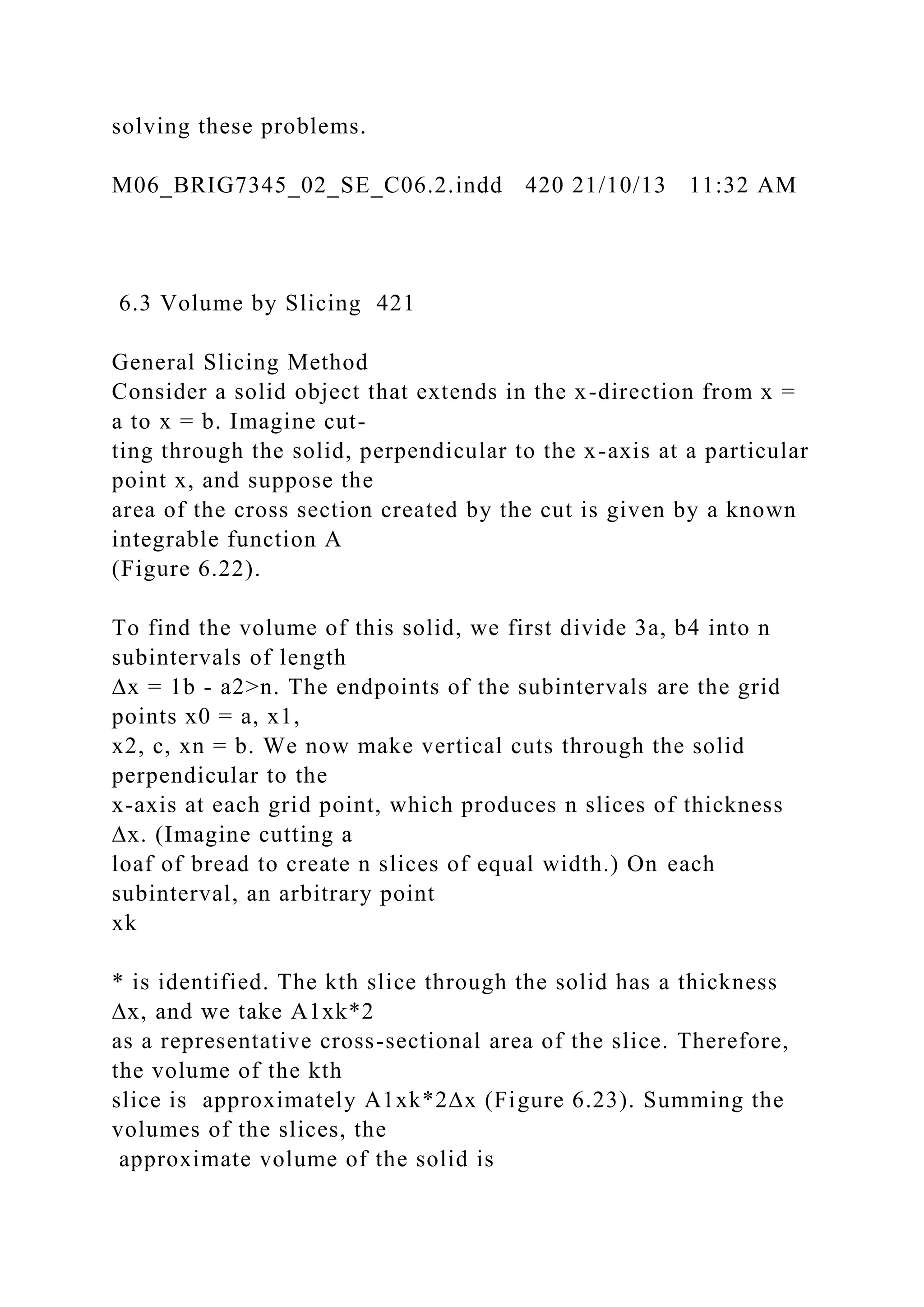 solving these problems.
M06_BRIG7345_02_SE_C06.2.indd 420 21/10/13 11:32 AM
6.3 Volume by Slicing 421
General Slicing Method
Consider a solid object that extends in the x-direction from x =
a to x = b. Imagine cut-
ting through the solid, perpendicular to the x-axis at a particular
point x, and suppose the
area of the cross section created by the cut is given by a known
integrable function A
(Figure 6.22).
To find the volume of this solid, we first divide 3a, b4 into n
subintervals of length
∆x = 1b - a2>n. The endpoints of the subintervals are the grid
points x0 = a, x1,
x2, c, xn = b. We now make vertical cuts through the solid
perpendicular to the
x-axis at each grid point, which produces n slices of thickness
∆x. (Imagine cutting a
loaf of bread to create n slices of equal width.) On each
subinterval, an arbitrary point
xk
* is identified. The kth slice through the solid has a thickness
∆x, and we take A1xk*2
as a representative cross-sectional area of the slice. Therefore,
the volume of the kth
slice is approximately A1xk*2∆x (Figure 6.23). Summing the
volumes of the slices, the
approximate volume of the solid is
 