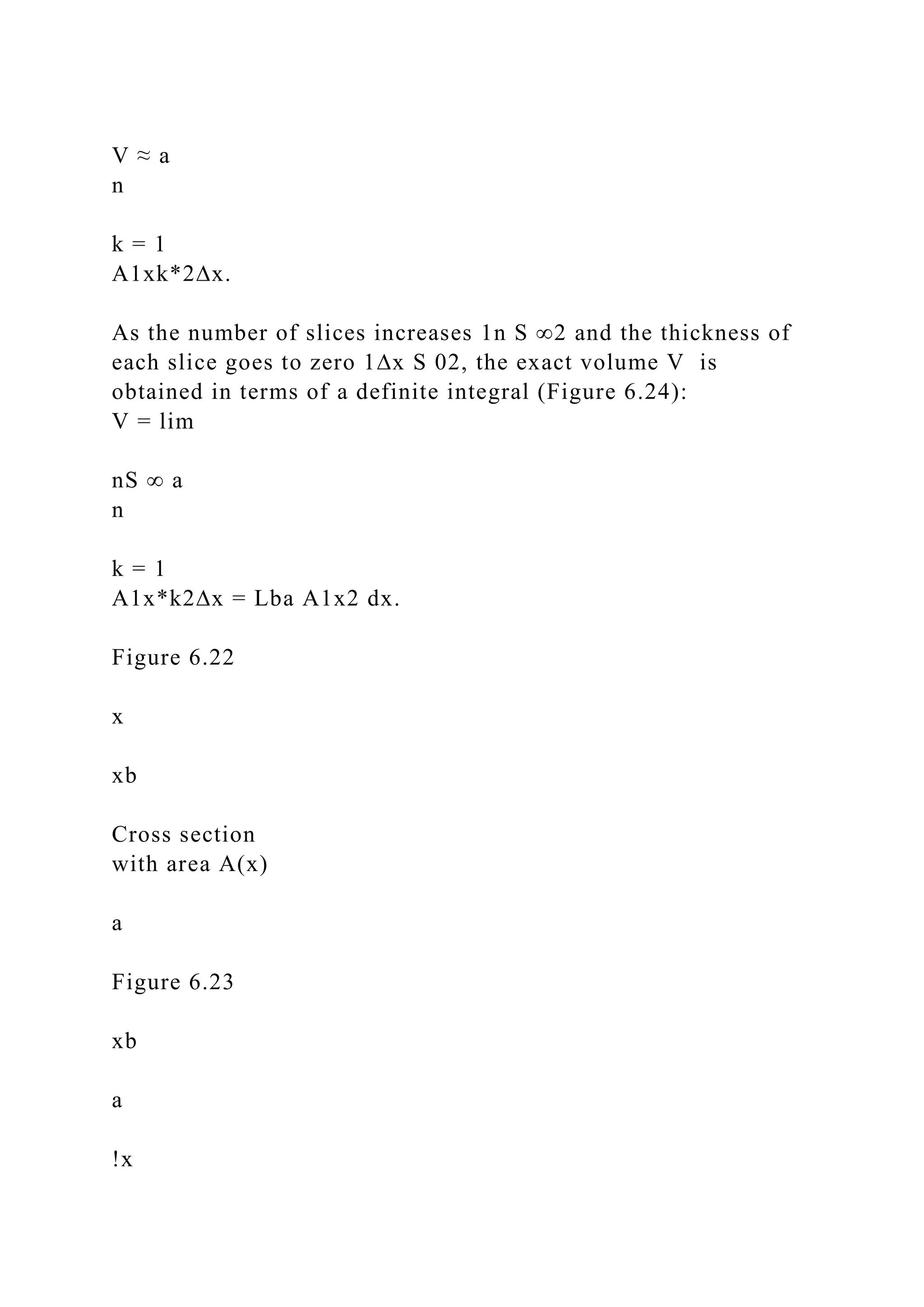 V ≈ a
n
k = 1
A1xk*2∆x.
As the number of slices increases 1n S ∞2 and the thickness of
each slice goes to zero 1∆x S 02, the exact volume V is
obtained in terms of a definite integral (Figure 6.24):
V = lim
nS ∞ a
n
k = 1
A1x*k2∆x = Lba A1x2 dx.
Figure 6.22
x
xb
Cross section
with area A(x)
a
Figure 6.23
xb
a
!x
 