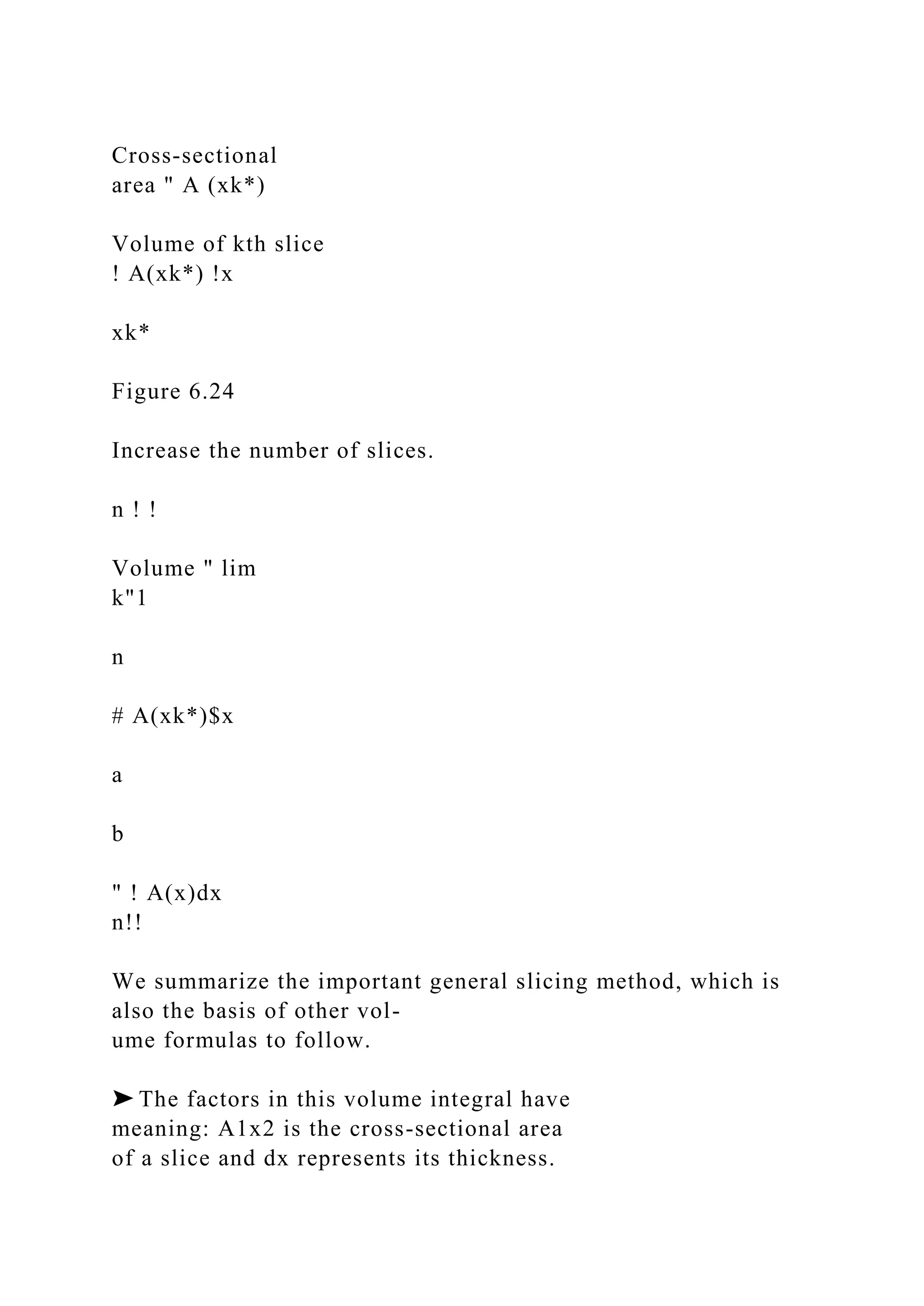 Cross-sectional
area " A (xk*)
Volume of kth slice
! A(xk*) !x
xk*
Figure 6.24
Increase the number of slices.
n ! !
Volume " lim
k"1
n
# A(xk*)$x
a
b
" ! A(x)dx
n!!
We summarize the important general slicing method, which is
also the basis of other vol-
ume formulas to follow.
➤ The factors in this volume integral have
meaning: A1x2 is the cross-sectional area
of a slice and dx represents its thickness.
 