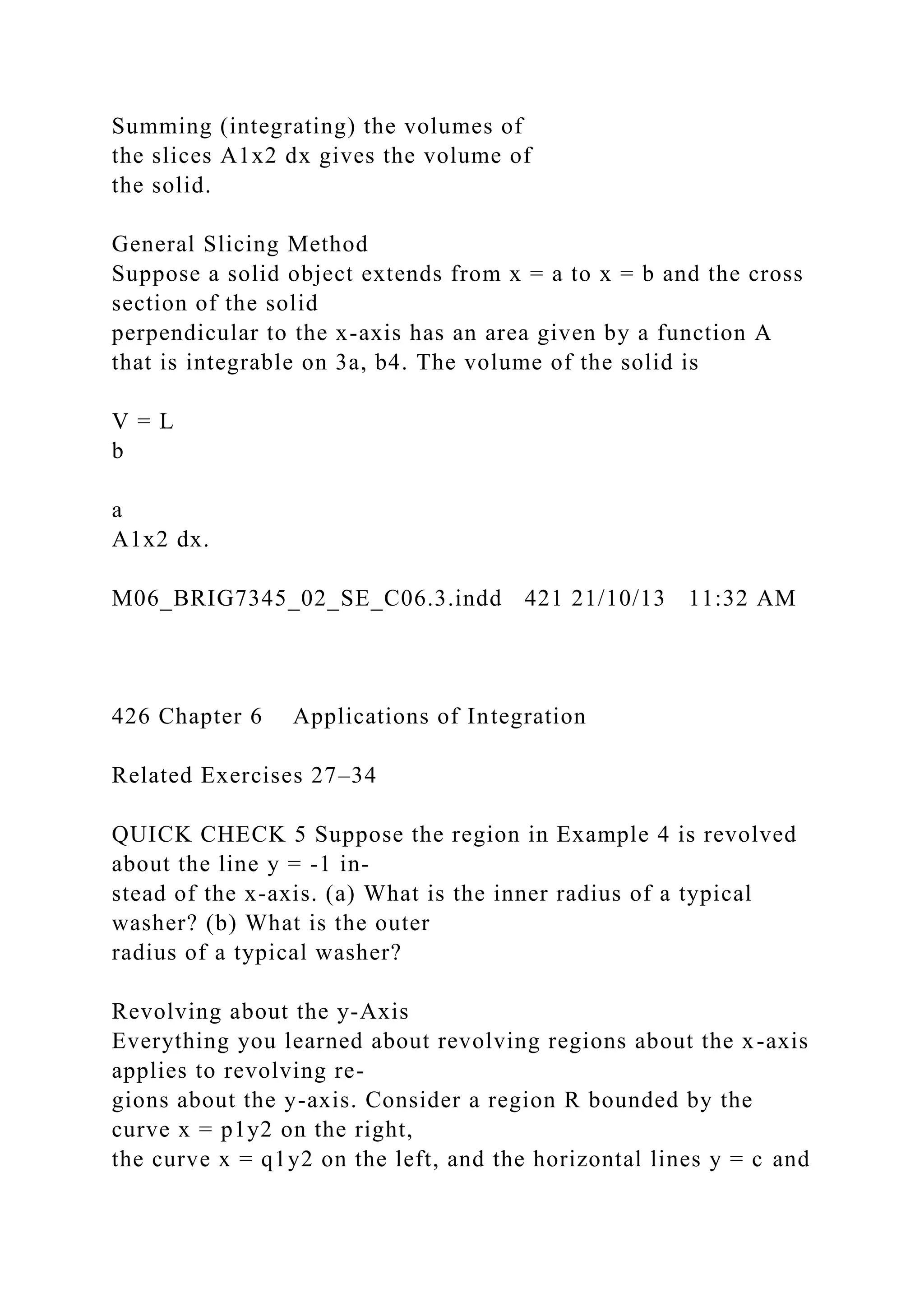 Summing (integrating) the volumes of
the slices A1x2 dx gives the volume of
the solid.
General Slicing Method
Suppose a solid object extends from x = a to x = b and the cross
section of the solid
perpendicular to the x-axis has an area given by a function A
that is integrable on 3a, b4. The volume of the solid is
V = L
b
a
A1x2 dx.
M06_BRIG7345_02_SE_C06.3.indd 421 21/10/13 11:32 AM
426 Chapter 6 Applications of Integration
Related Exercises 27–34
QUICK CHECK 5 Suppose the region in Example 4 is revolved
about the line y = -1 in-
stead of the x-axis. (a) What is the inner radius of a typical
washer? (b) What is the outer
radius of a typical washer?
Revolving about the y-Axis
Everything you learned about revolving regions about the x-axis
applies to revolving re-
gions about the y-axis. Consider a region R bounded by the
curve x = p1y2 on the right,
the curve x = q1y2 on the left, and the horizontal lines y = c and
 