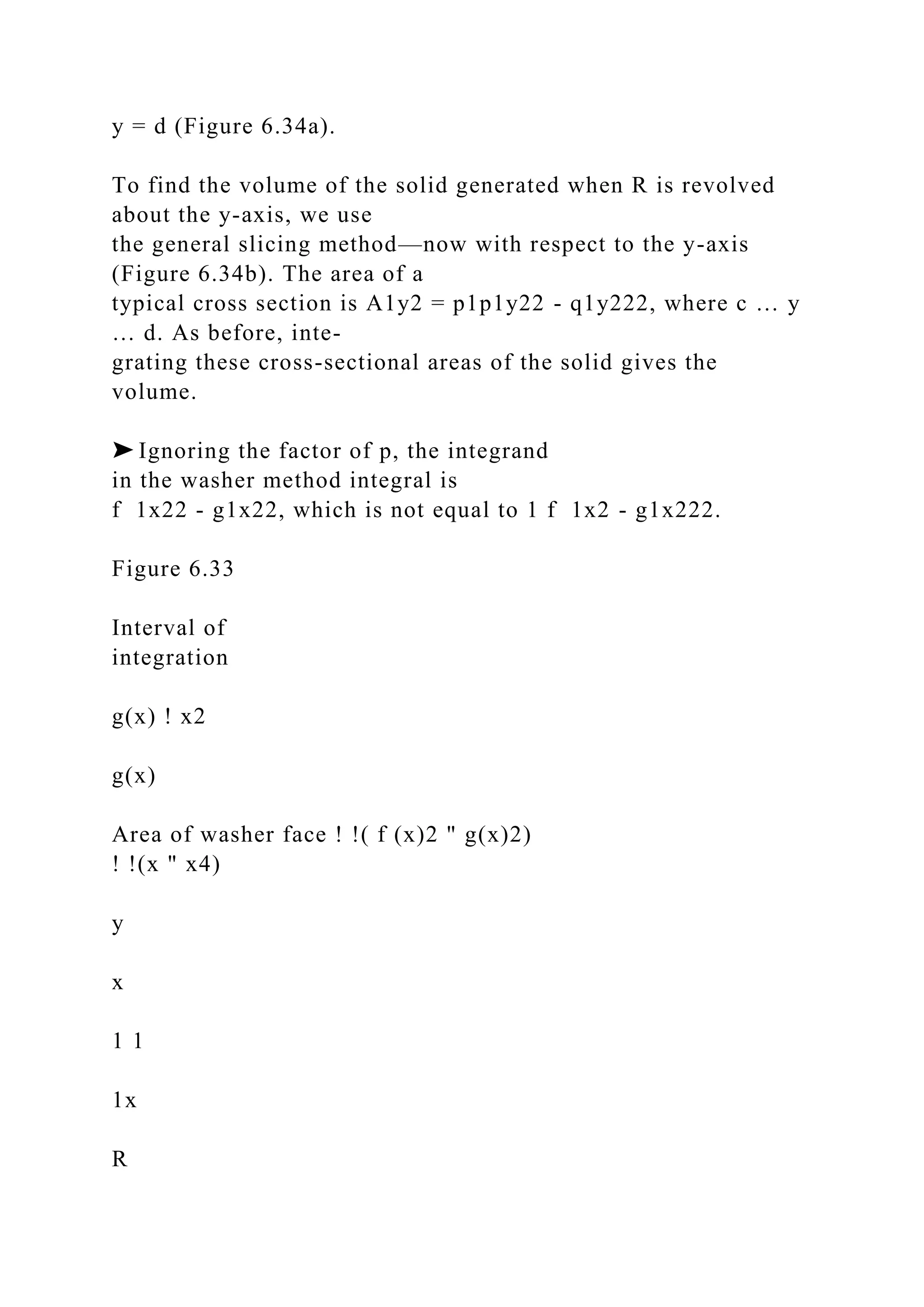 y = d (Figure 6.34a).
To find the volume of the solid generated when R is revolved
about the y-axis, we use
the general slicing method—now with respect to the y-axis
(Figure 6.34b). The area of a
typical cross section is A1y2 = p1p1y22 - q1y222, where c … y
… d. As before, inte-
grating these cross-sectional areas of the solid gives the
volume.
➤ Ignoring the factor of p, the integrand
in the washer method integral is
f 1x22 - g1x22, which is not equal to 1 f 1x2 - g1x222.
Figure 6.33
Interval of
integration
g(x) ! x2
g(x)
Area of washer face ! !( f (x)2 " g(x)2)
! !(x " x4)
y
x
1 1
1x
R
 