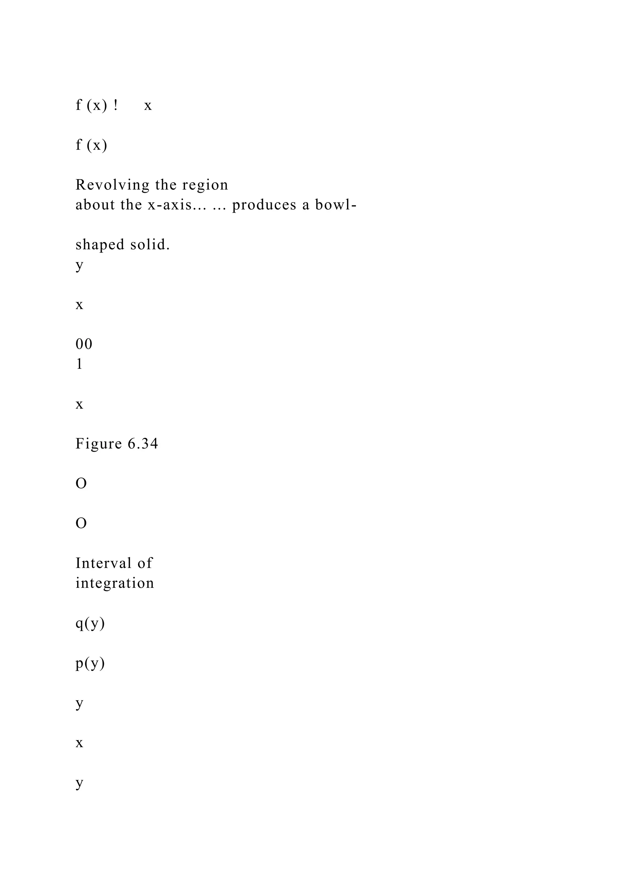 f (x) ! x
f (x)
Revolving the region
about the x-axis... ... produces a bowl-
shaped solid.
y
x
00
1
x
Figure 6.34
O
O
Interval of
integration
q(y)
p(y)
y
x
y
 