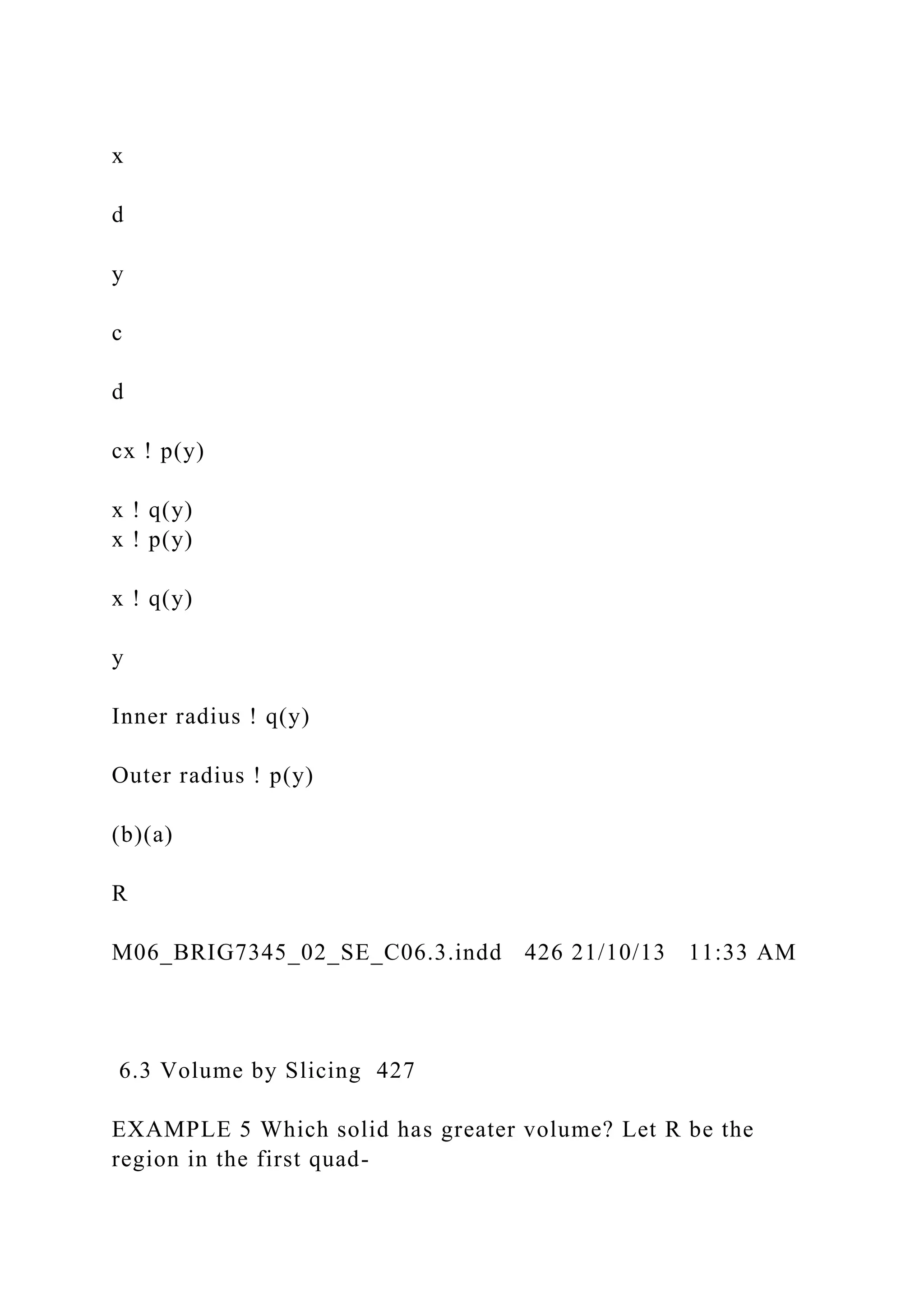 x
d
y
c
d
cx ! p(y)
x ! q(y)
x ! p(y)
x ! q(y)
y
Inner radius ! q(y)
Outer radius ! p(y)
(b)(a)
R
M06_BRIG7345_02_SE_C06.3.indd 426 21/10/13 11:33 AM
6.3 Volume by Slicing 427
EXAMPLE 5 Which solid has greater volume? Let R be the
region in the first quad-
 