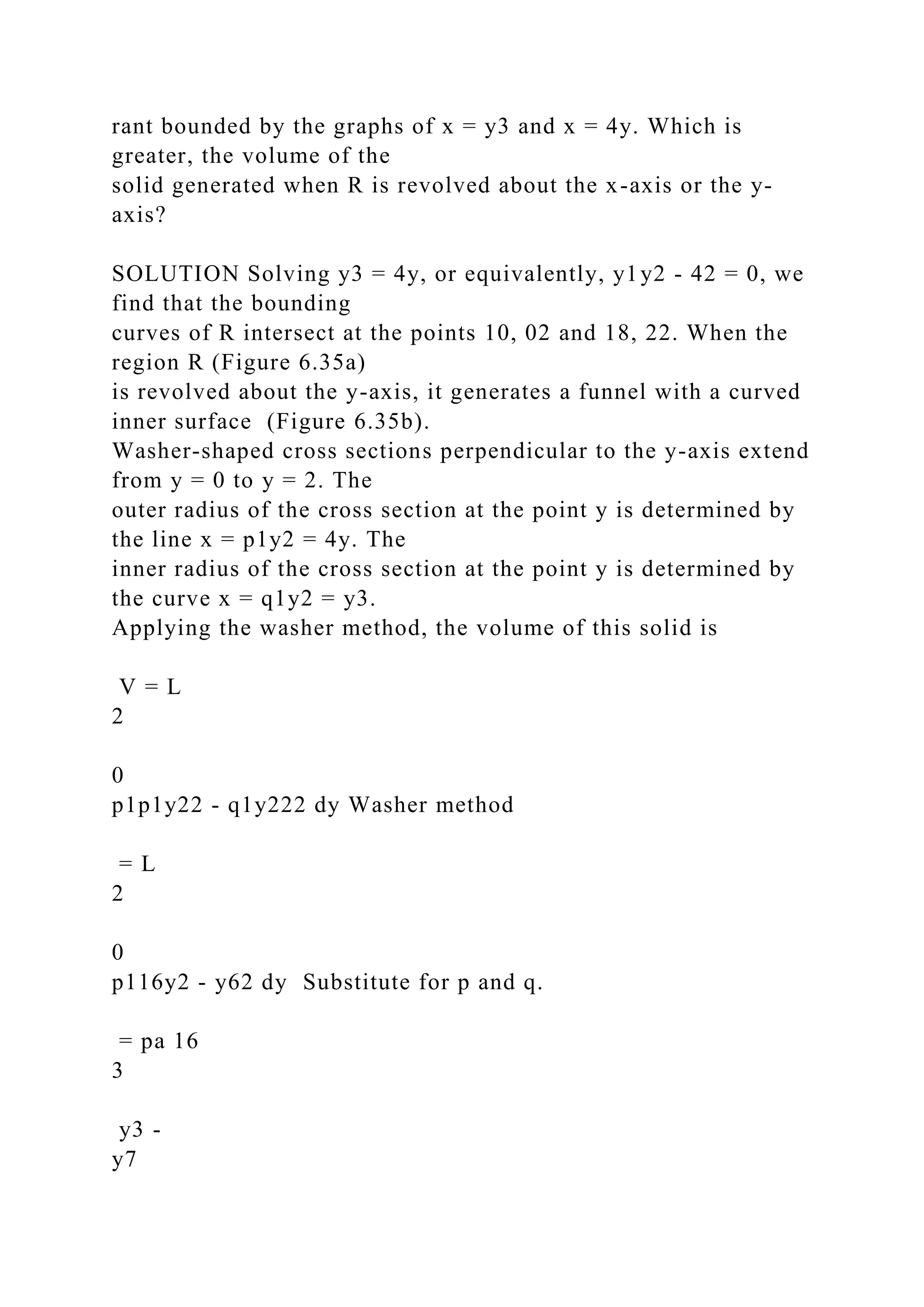rant bounded by the graphs of x = y3 and x = 4y. Which is
greater, the volume of the
solid generated when R is revolved about the x-axis or the y-
axis?
SOLUTION Solving y3 = 4y, or equivalently, y1y2 - 42 = 0, we
find that the bounding
curves of R intersect at the points 10, 02 and 18, 22. When the
region R (Figure 6.35a)
is revolved about the y-axis, it generates a funnel with a curved
inner surface (Figure 6.35b).
Washer-shaped cross sections perpendicular to the y-axis extend
from y = 0 to y = 2. The
outer radius of the cross section at the point y is determined by
the line x = p1y2 = 4y. The
inner radius of the cross section at the point y is determined by
the curve x = q1y2 = y3.
Applying the washer method, the volume of this solid is
V = L
2
0
p1p1y22 - q1y222 dy Washer method
= L
2
0
p116y2 - y62 dy Substitute for p and q.
= pa 16
3
y3 -
y7
 