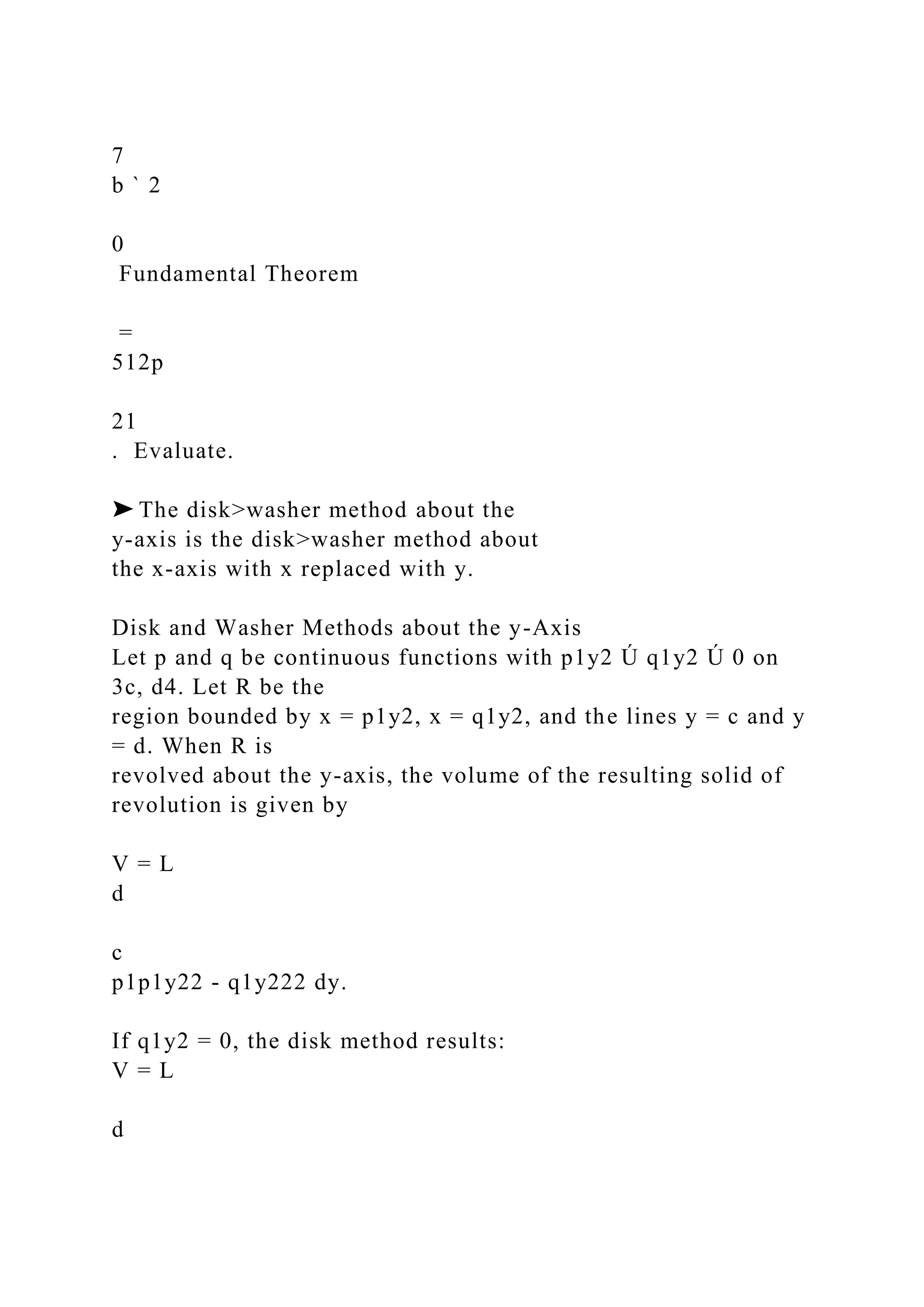 7
b ` 2
0
Fundamental Theorem
=
512p
21
. Evaluate.
➤ The disk>washer method about the
y-axis is the disk>washer method about
the x-axis with x replaced with y.
Disk and Washer Methods about the y-Axis
Let p and q be continuous functions with p1y2 Ú q1y2 Ú 0 on
3c, d4. Let R be the
region bounded by x = p1y2, x = q1y2, and the lines y = c and y
= d. When R is
revolved about the y-axis, the volume of the resulting solid of
revolution is given by
V = L
d
c
p1p1y22 - q1y222 dy.
If q1y2 = 0, the disk method results:
V = L
d
 