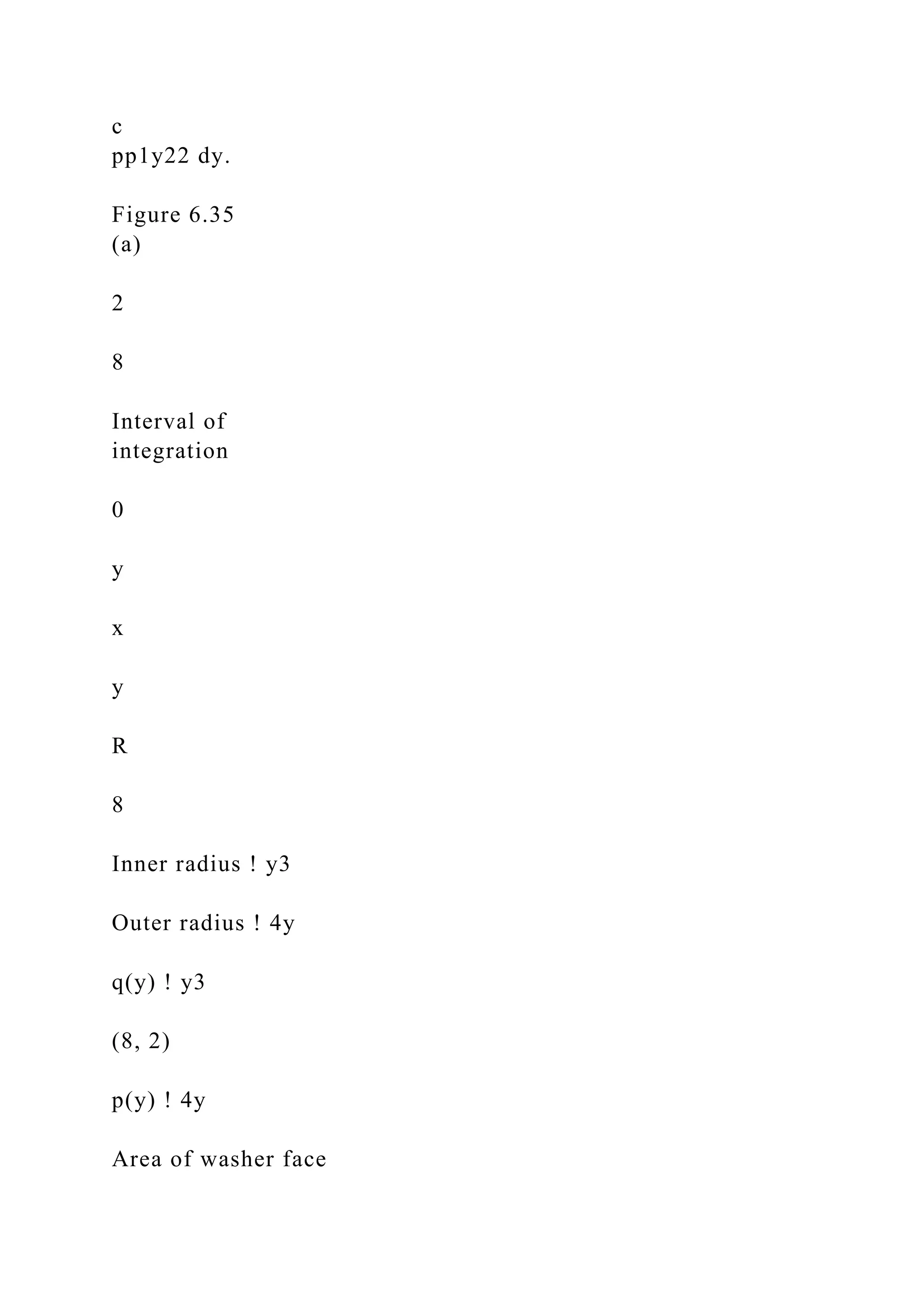 c
pp1y22 dy.
Figure 6.35
(a)
2
8
Interval of
integration
0
y
x
y
R
8
Inner radius ! y3
Outer radius ! 4y
q(y) ! y3
(8, 2)
p(y) ! 4y
Area of washer face
 