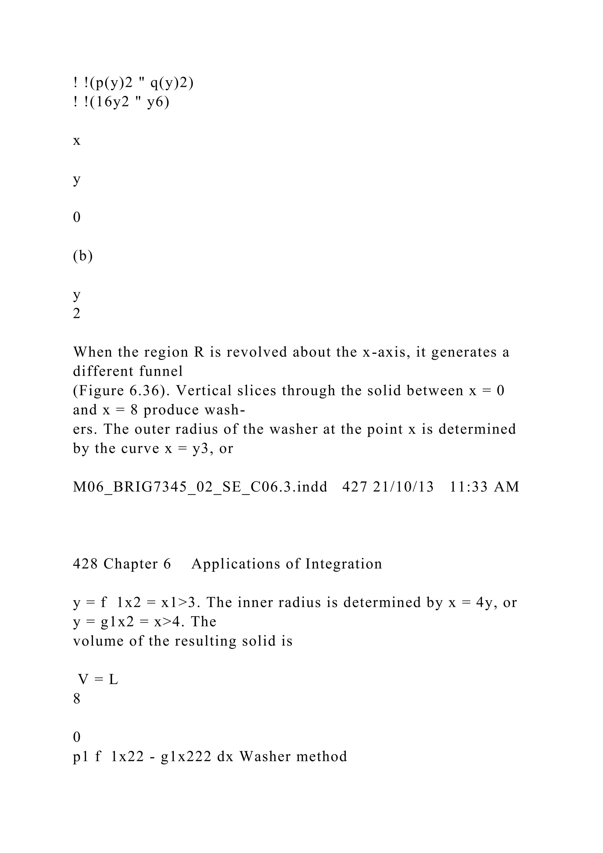 ! !(p(y)2 " q(y)2)
! !(16y2 " y6)
x
y
0
(b)
y
2
When the region R is revolved about the x-axis, it generates a
different funnel
(Figure 6.36). Vertical slices through the solid between x = 0
and x = 8 produce wash-
ers. The outer radius of the washer at the point x is determined
by the curve x = y3, or
M06_BRIG7345_02_SE_C06.3.indd 427 21/10/13 11:33 AM
428 Chapter 6 Applications of Integration
y = f 1x2 = x1>3. The inner radius is determined by x = 4y, or
y = g1x2 = x>4. The
volume of the resulting solid is
V = L
8
0
p1 f 1x22 - g1x222 dx Washer method
 