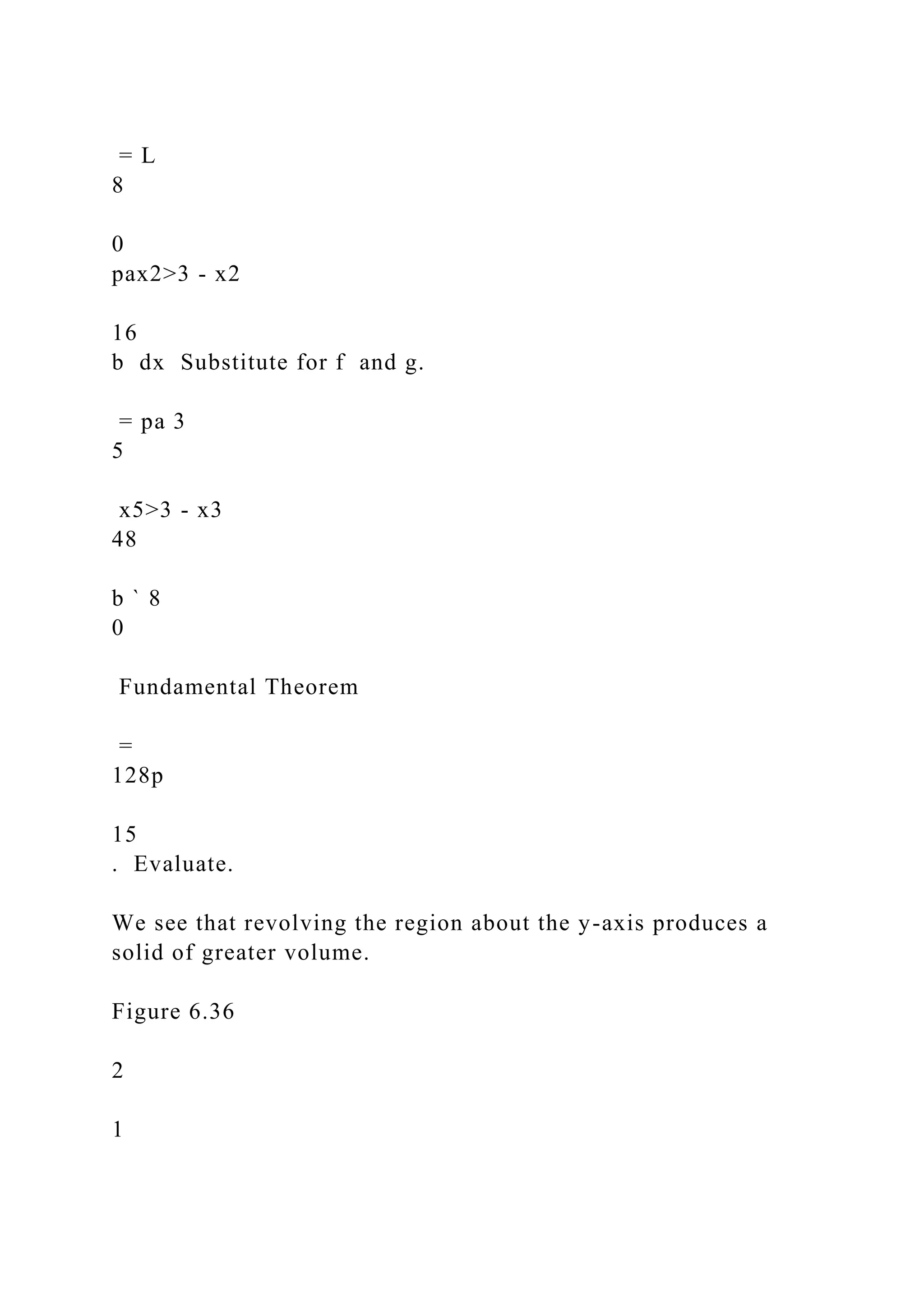 = L
8
0
pax2>3 - x2
16
b dx Substitute for f and g.
= pa 3
5
x5>3 - x3
48
b ` 8
0
Fundamental Theorem
=
128p
15
. Evaluate.
We see that revolving the region about the y-axis produces a
solid of greater volume.
Figure 6.36
2
1
 