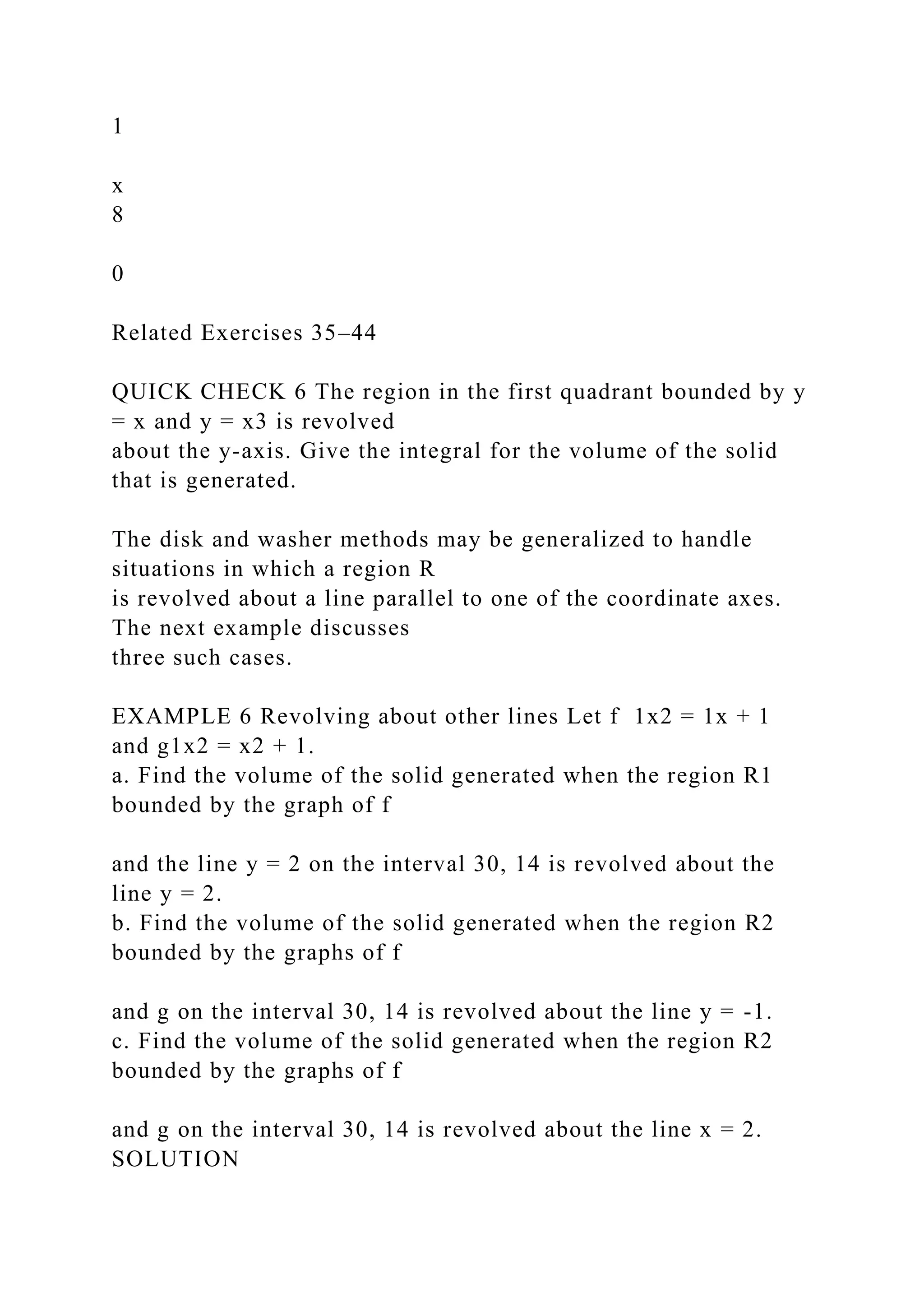1
x
8
0
Related Exercises 35–44
QUICK CHECK 6 The region in the first quadrant bounded by y
= x and y = x3 is revolved
about the y-axis. Give the integral for the volume of the solid
that is generated.
The disk and washer methods may be generalized to handle
situations in which a region R
is revolved about a line parallel to one of the coordinate axes.
The next example discusses
three such cases.
EXAMPLE 6 Revolving about other lines Let f 1x2 = 1x + 1
and g1x2 = x2 + 1.
a. Find the volume of the solid generated when the region R1
bounded by the graph of f
and the line y = 2 on the interval 30, 14 is revolved about the
line y = 2.
b. Find the volume of the solid generated when the region R2
bounded by the graphs of f
and g on the interval 30, 14 is revolved about the line y = -1.
c. Find the volume of the solid generated when the region R2
bounded by the graphs of f
and g on the interval 30, 14 is revolved about the line x = 2.
SOLUTION
 