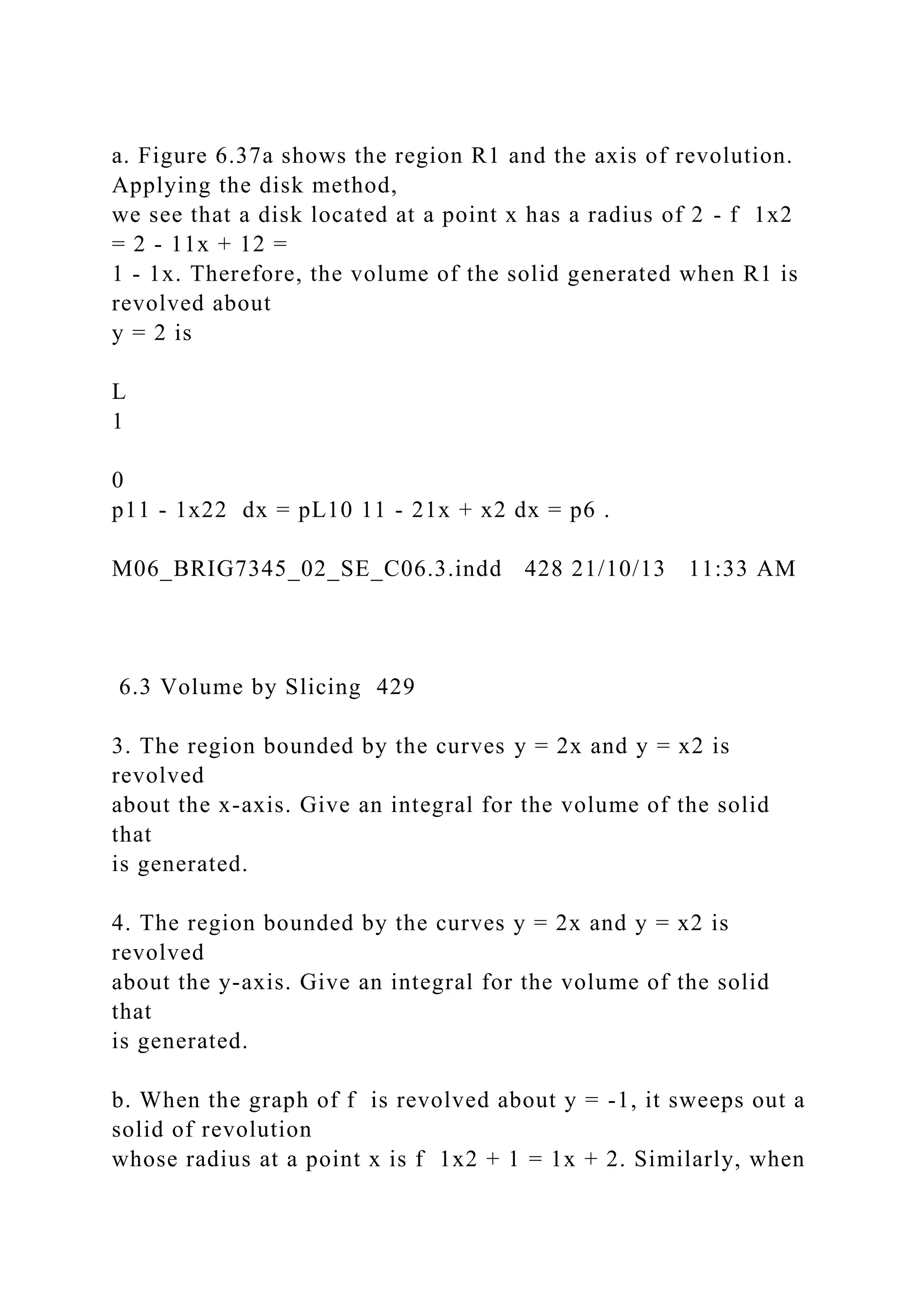 a. Figure 6.37a shows the region R1 and the axis of revolution.
Applying the disk method,
we see that a disk located at a point x has a radius of 2 - f 1x2
= 2 - 11x + 12 =
1 - 1x. Therefore, the volume of the solid generated when R1 is
revolved about
y = 2 is
L
1
0
p11 - 1x22 dx = pL10 11 - 21x + x2 dx = p6 .
M06_BRIG7345_02_SE_C06.3.indd 428 21/10/13 11:33 AM
6.3 Volume by Slicing 429
3. The region bounded by the curves y = 2x and y = x2 is
revolved
about the x-axis. Give an integral for the volume of the solid
that
is generated.
4. The region bounded by the curves y = 2x and y = x2 is
revolved
about the y-axis. Give an integral for the volume of the solid
that
is generated.
b. When the graph of f is revolved about y = -1, it sweeps out a
solid of revolution
whose radius at a point x is f 1x2 + 1 = 1x + 2. Similarly, when
 