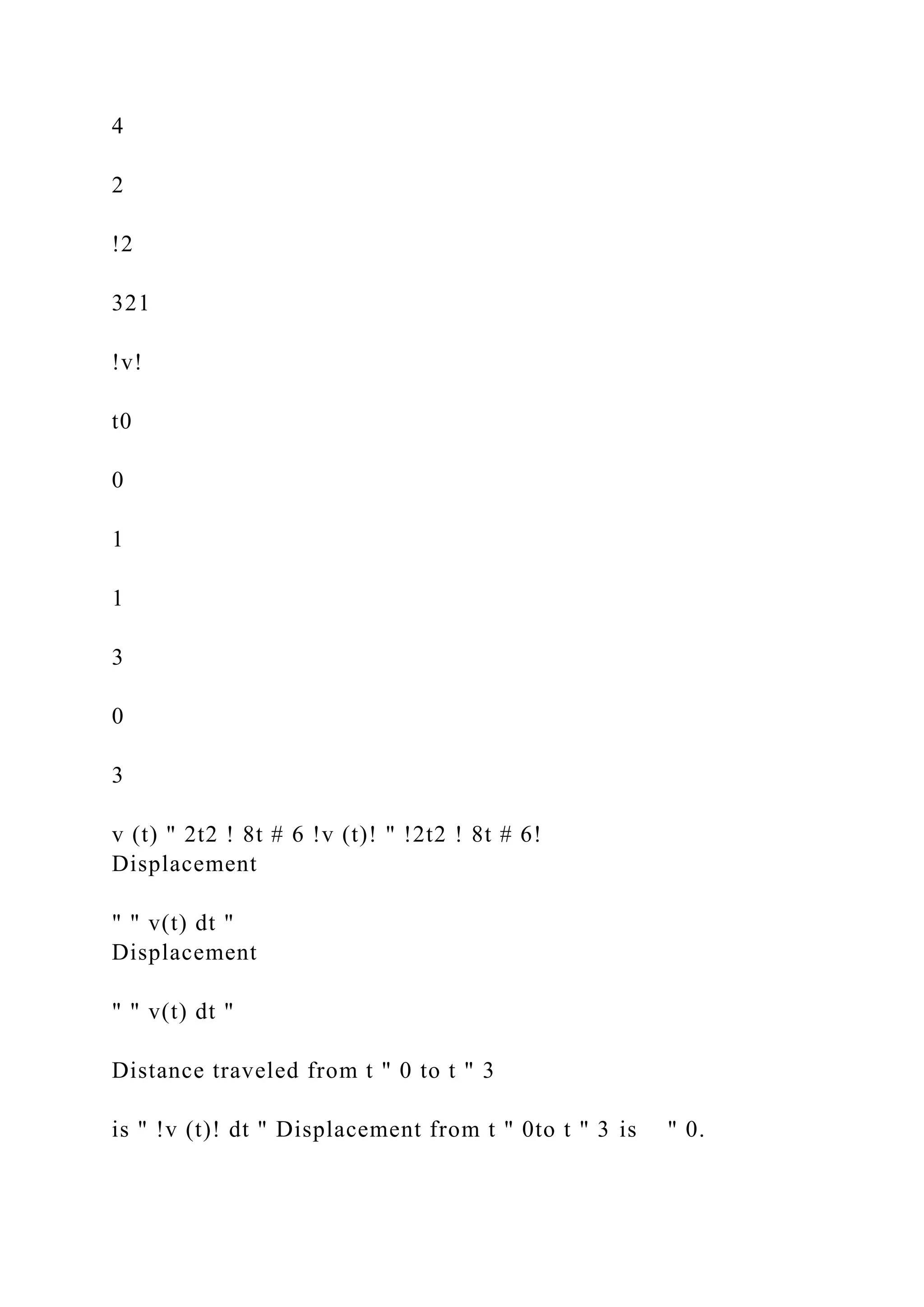 4
2
!2
321
!v!
t0
0
1
1
3
0
3
v (t) " 2t2 ! 8t # 6 !v (t)! " !2t2 ! 8t # 6!
Displacement
" " v(t) dt "
Displacement
" " v(t) dt "
Distance traveled from t " 0 to t " 3
is " !v (t)! dt " Displacement from t " 0to t " 3 is " 0.
 