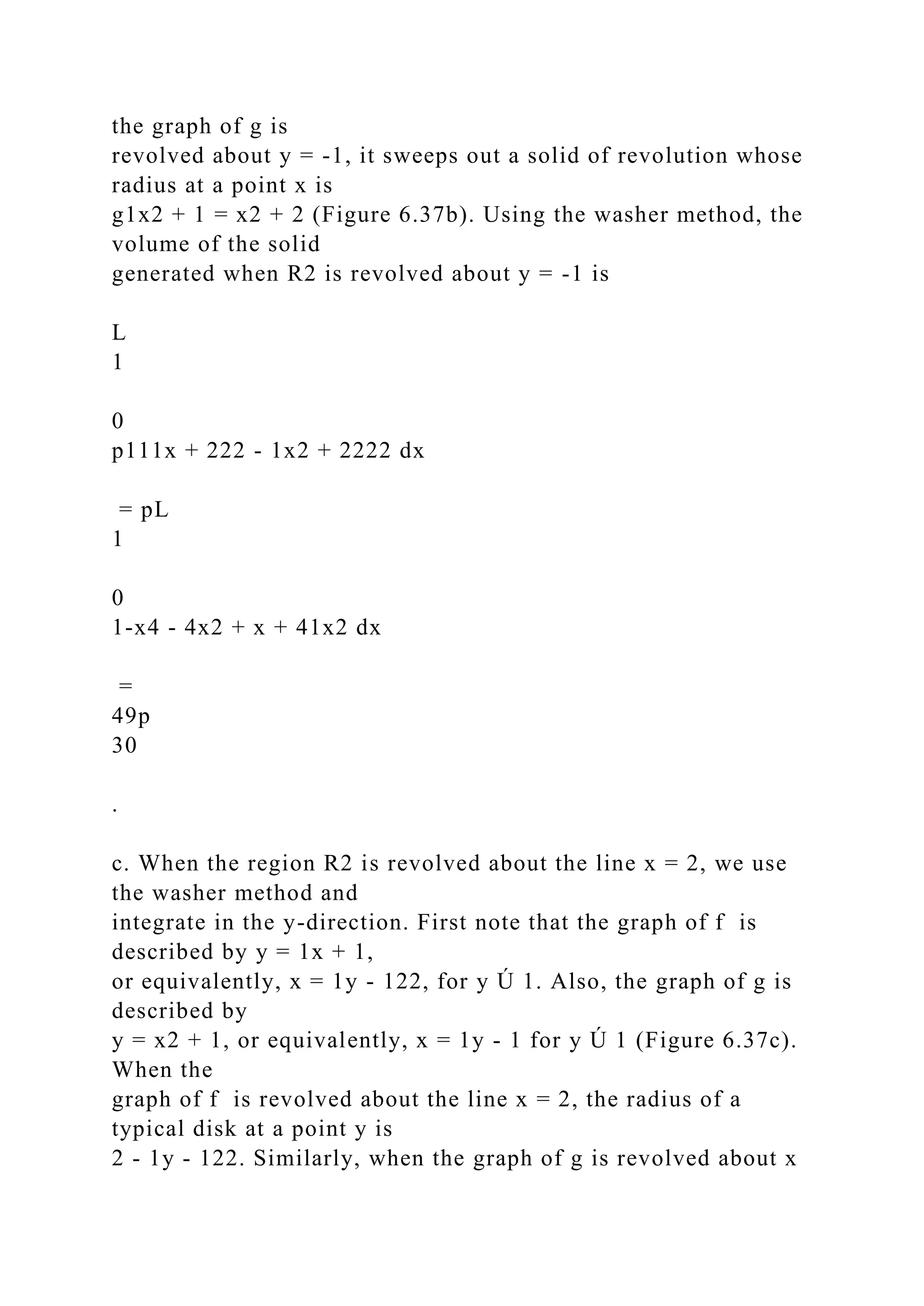 the graph of g is
revolved about y = -1, it sweeps out a solid of revolution whose
radius at a point x is
g1x2 + 1 = x2 + 2 (Figure 6.37b). Using the washer method, the
volume of the solid
generated when R2 is revolved about y = -1 is
L
1
0
p111x + 222 - 1x2 + 2222 dx
= pL
1
0
1-x4 - 4x2 + x + 41x2 dx
=
49p
30
.
c. When the region R2 is revolved about the line x = 2, we use
the washer method and
integrate in the y-direction. First note that the graph of f is
described by y = 1x + 1,
or equivalently, x = 1y - 122, for y Ú 1. Also, the graph of g is
described by
y = x2 + 1, or equivalently, x = 1y - 1 for y Ú 1 (Figure 6.37c).
When the
graph of f is revolved about the line x = 2, the radius of a
typical disk at a point y is
2 - 1y - 122. Similarly, when the graph of g is revolved about x
 