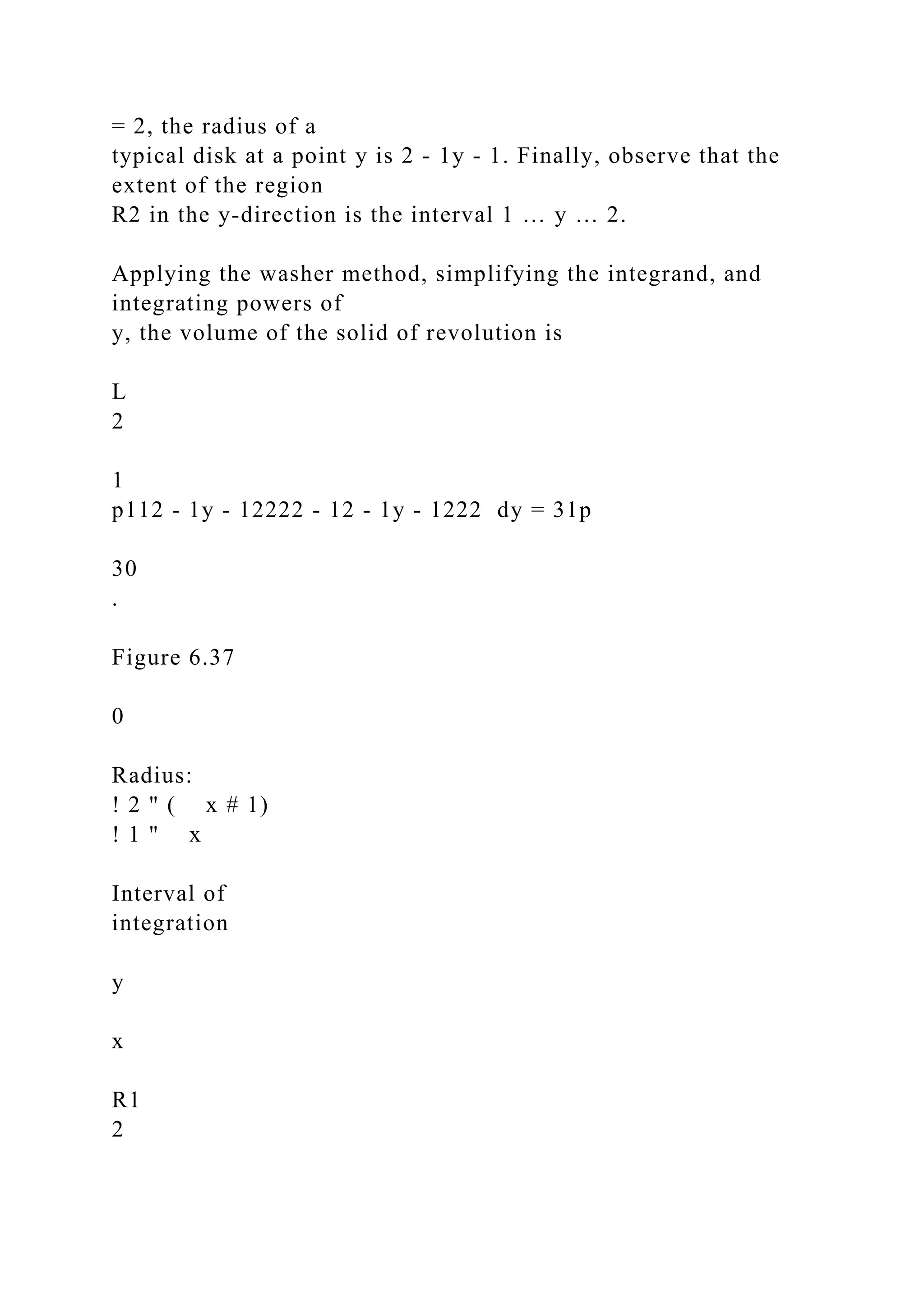 = 2, the radius of a
typical disk at a point y is 2 - 1y - 1. Finally, observe that the
extent of the region
R2 in the y-direction is the interval 1 … y … 2.
Applying the washer method, simplifying the integrand, and
integrating powers of
y, the volume of the solid of revolution is
L
2
1
p112 - 1y - 12222 - 12 - 1y - 1222 dy = 31p
30
.
Figure 6.37
0
Radius:
! 2 " ( x # 1)
! 1 " x
Interval of
integration
y
x
R1
2
 