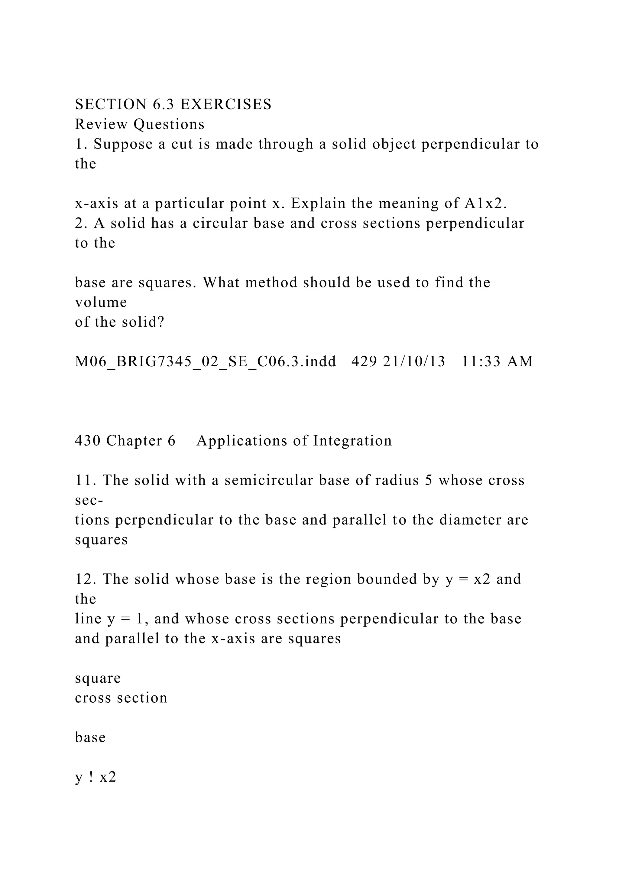 SECTION 6.3 EXERCISES
Review Questions
1. Suppose a cut is made through a solid object perpendicular to
the
x-axis at a particular point x. Explain the meaning of A1x2.
2. A solid has a circular base and cross sections perpendicular
to the
base are squares. What method should be used to find the
volume
of the solid?
M06_BRIG7345_02_SE_C06.3.indd 429 21/10/13 11:33 AM
430 Chapter 6 Applications of Integration
11. The solid with a semicircular base of radius 5 whose cross
sec-
tions perpendicular to the base and parallel to the diameter are
squares
12. The solid whose base is the region bounded by y = x2 and
the
line y = 1, and whose cross sections perpendicular to the base
and parallel to the x-axis are squares
square
cross section
base
y ! x2
 